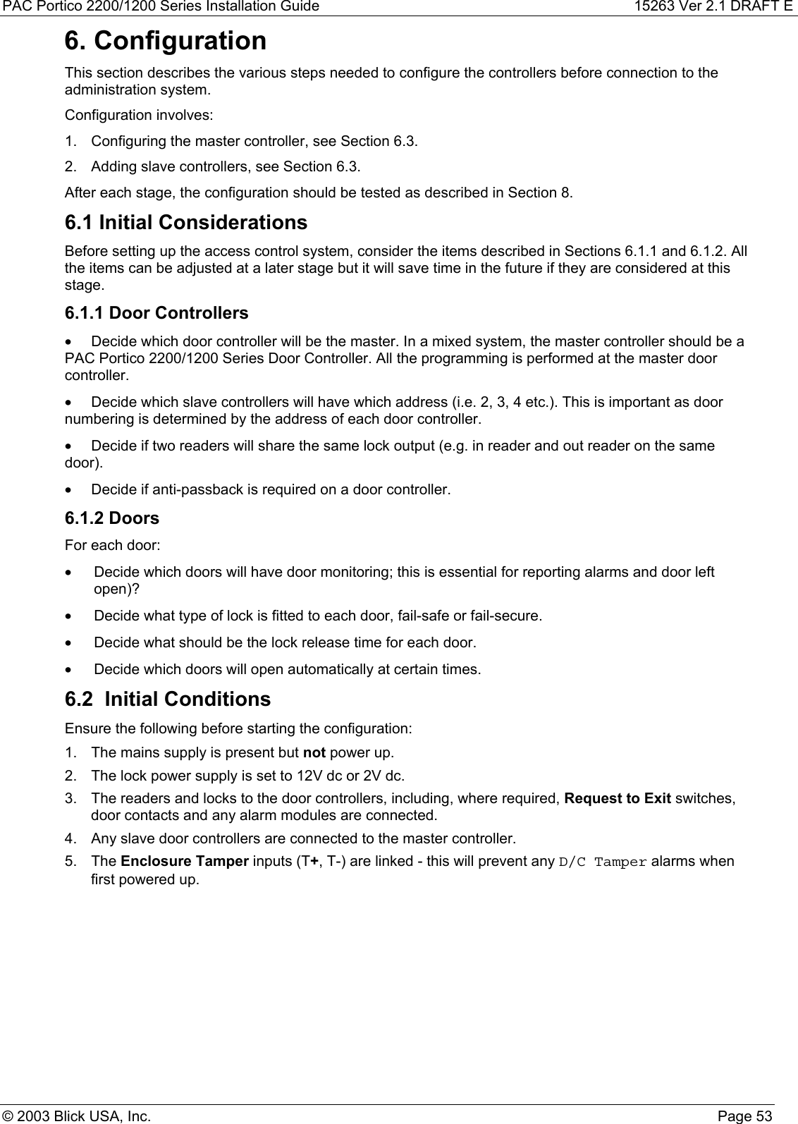 PAC Portico 2200/1200 Series Installation Guide 15263 Ver 2.1 DRAFT E© 2003 Blick USA, Inc. Page 536. ConfigurationThis section describes the various steps needed to configure the controllers before connection to theadministration system.Configuration involves:1.  Configuring the master controller, see Section 6.3.2.  Adding slave controllers, see Section 6.3.After each stage, the configuration should be tested as described in Section 8.6.1 Initial ConsiderationsBefore setting up the access control system, consider the items described in Sections 6.1.1 and 6.1.2. Allthe items can be adjusted at a later stage but it will save time in the future if they are considered at thisstage.6.1.1 Door Controllers•  Decide which door controller will be the master. In a mixed system, the master controller should be aPAC Portico 2200/1200 Series Door Controller. All the programming is performed at the master doorcontroller.•  Decide which slave controllers will have which address (i.e. 2, 3, 4 etc.). This is important as doornumbering is determined by the address of each door controller.•  Decide if two readers will share the same lock output (e.g. in reader and out reader on the samedoor).•  Decide if anti-passback is required on a door controller.6.1.2 DoorsFor each door:•  Decide which doors will have door monitoring; this is essential for reporting alarms and door leftopen)?•  Decide what type of lock is fitted to each door, fail-safe or fail-secure.•  Decide what should be the lock release time for each door.•  Decide which doors will open automatically at certain times.6.2  Initial ConditionsEnsure the following before starting the configuration:1.  The mains supply is present but not power up.2.  The lock power supply is set to 12V dc or 2V dc.3.  The readers and locks to the door controllers, including, where required, Request to Exit switches,door contacts and any alarm modules are connected.4.  Any slave door controllers are connected to the master controller.5. The Enclosure Tamper inputs (T+, T-) are linked - this will prevent any D/C Tamper alarms whenfirst powered up.