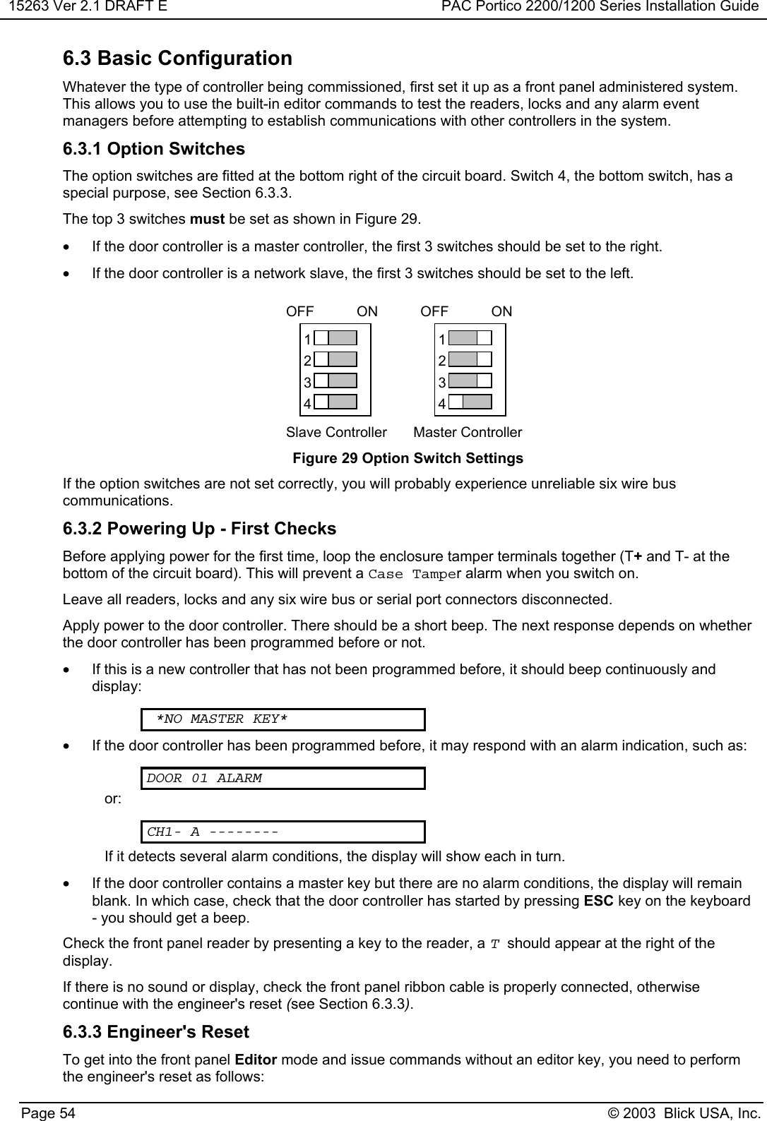 15263 Ver 2.1 DRAFT E PAC Portico 2200/1200 Series Installation GuidePage 54 © 2003  Blick USA, Inc.6.3 Basic ConfigurationWhatever the type of controller being commissioned, first set it up as a front panel administered system.This allows you to use the built-in editor commands to test the readers, locks and any alarm eventmanagers before attempting to establish communications with other controllers in the system.6.3.1 Option SwitchesThe option switches are fitted at the bottom right of the circuit board. Switch 4, the bottom switch, has aspecial purpose, see Section 6.3.3.The top 3 switches must be set as shown in Figure 29.•  If the door controller is a master controller, the first 3 switches should be set to the right.•  If the door controller is a network slave, the first 3 switches should be set to the left.ONOFF1234ONOFF1234Slave Controller Master ControllerFigure 29 Option Switch SettingsIf the option switches are not set correctly, you will probably experience unreliable six wire buscommunications.6.3.2 Powering Up - First ChecksBefore applying power for the first time, loop the enclosure tamper terminals together (T+ and T- at thebottom of the circuit board). This will prevent a Case Tamper alarm when you switch on.Leave all readers, locks and any six wire bus or serial port connectors disconnected.Apply power to the door controller. There should be a short beep. The next response depends on whetherthe door controller has been programmed before or not.•  If this is a new controller that has not been programmed before, it should beep continuously anddisplay:*NO MASTER KEY*•  If the door controller has been programmed before, it may respond with an alarm indication, such as:DOOR 01 ALARMor:CH1- A --------If it detects several alarm conditions, the display will show each in turn.•  If the door controller contains a master key but there are no alarm conditions, the display will remainblank. In which case, check that the door controller has started by pressing ESC key on the keyboard- you should get a beep.Check the front panel reader by presenting a key to the reader, a Tshould appear at the right of thedisplay.If there is no sound or display, check the front panel ribbon cable is properly connected, otherwisecontinue with the engineer&apos;s reset (see Section 6.3.3).6.3.3 Engineer&apos;s ResetTo get into the front panel Editor mode and issue commands without an editor key, you need to performthe engineer&apos;s reset as follows: