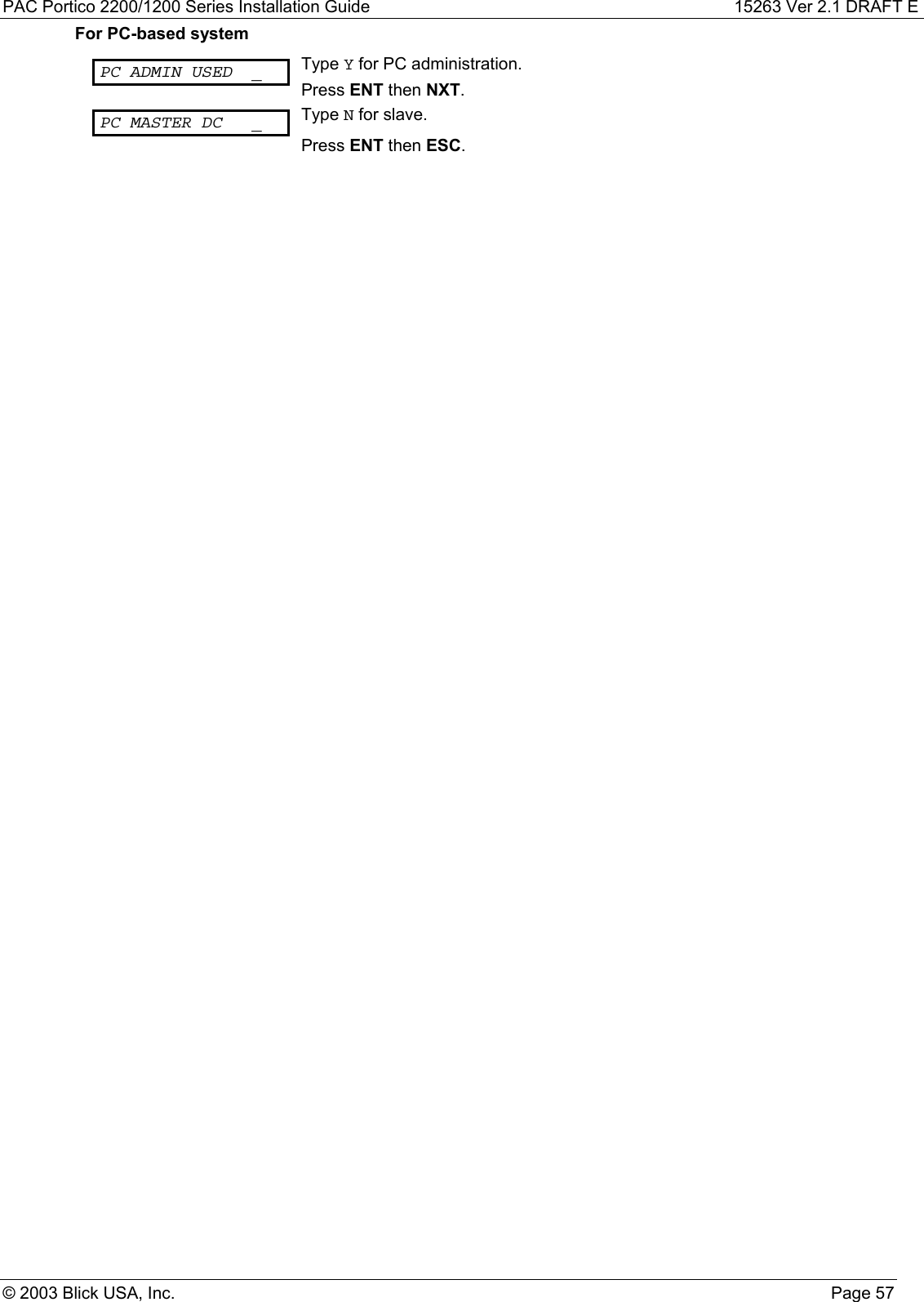 PAC Portico 2200/1200 Series Installation Guide 15263 Ver 2.1 DRAFT E© 2003 Blick USA, Inc. Page 57For PC-based systemPC ADMIN USED _ Type Y for PC administration.Press ENT then NXT.PC MASTER DC _ Type N for slave.Press ENT then ESC.
