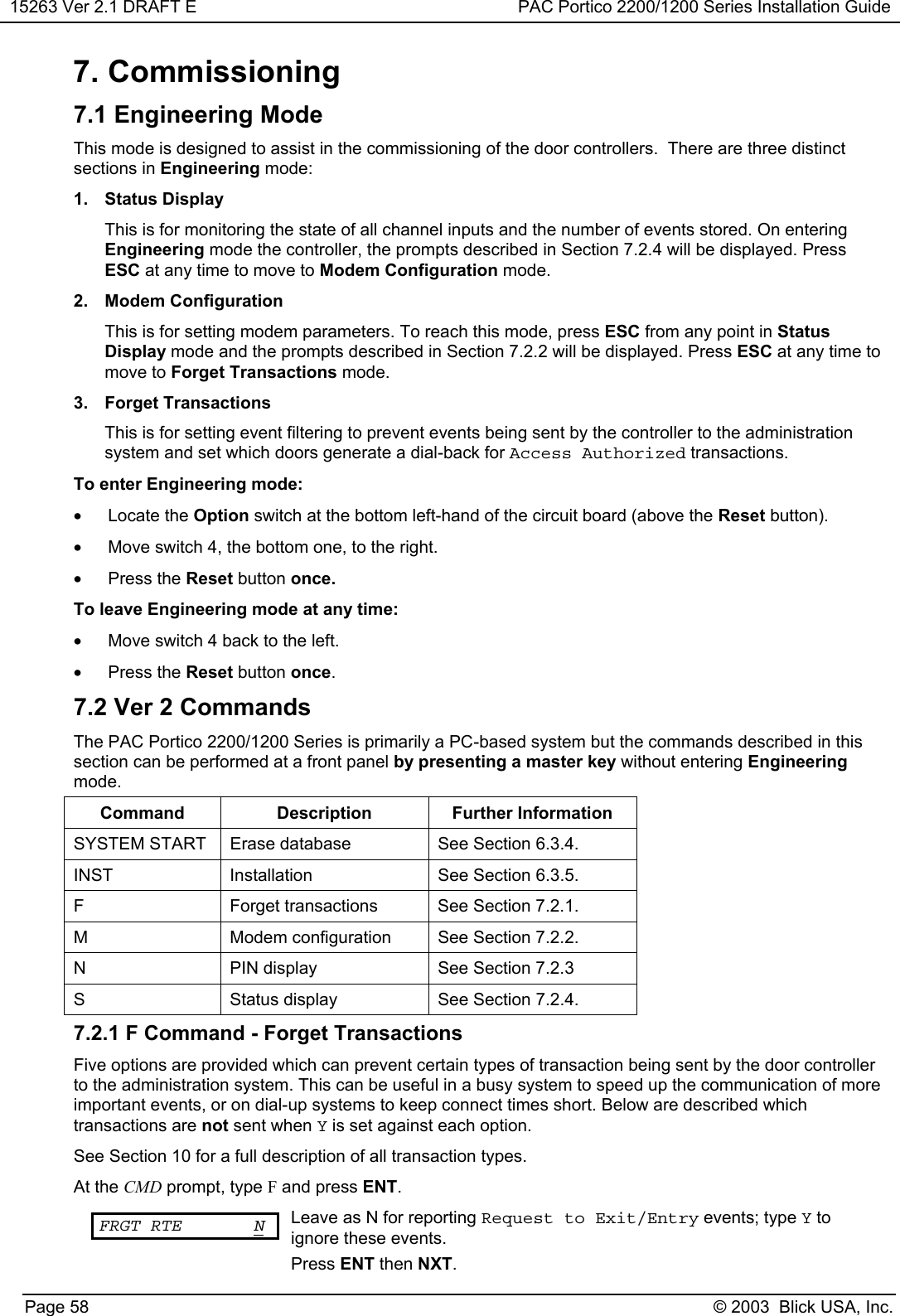 15263 Ver 2.1 DRAFT E PAC Portico 2200/1200 Series Installation GuidePage 58 © 2003  Blick USA, Inc.7. Commissioning7.1 Engineering ModeThis mode is designed to assist in the commissioning of the door controllers.  There are three distinctsections in Engineering mode:1. Status DisplayThis is for monitoring the state of all channel inputs and the number of events stored. On enteringEngineering mode the controller, the prompts described in Section 7.2.4 will be displayed. PressESC at any time to move to Modem Configuration mode.2. Modem ConfigurationThis is for setting modem parameters. To reach this mode, press ESC from any point in StatusDisplay mode and the prompts described in Section 7.2.2 will be displayed. Press ESC at any time tomove to Forget Transactions mode.3. Forget TransactionsThis is for setting event filtering to prevent events being sent by the controller to the administrationsystem and set which doors generate a dial-back for Access Authorized transactions.To enter Engineering mode:• Locate the Option switch at the bottom left-hand of the circuit board (above the Reset button).•  Move switch 4, the bottom one, to the right.• Press the Reset button once.To leave Engineering mode at any time:•  Move switch 4 back to the left.• Press the Reset button once.7.2 Ver 2 CommandsThe PAC Portico 2200/1200 Series is primarily a PC-based system but the commands described in thissection can be performed at a front panel by presenting a master key without entering Engineeringmode.Command Description Further InformationSYSTEM START Erase database See Section 6.3.4.INST Installation See Section 6.3.5.F Forget transactions See Section 7.2.1.M Modem configuration See Section 7.2.2.N PIN display See Section 7.2.3S Status display See Section 7.2.4.7.2.1 F Command - Forget TransactionsFive options are provided which can prevent certain types of transaction being sent by the door controllerto the administration system. This can be useful in a busy system to speed up the communication of moreimportant events, or on dial-up systems to keep connect times short. Below are described whichtransactions are not sent when Y is set against each option.See Section 10 for a full description of all transaction types.At the CMD prompt, type F and press ENT.FRGT RTE N Leave as N for reporting Request to Exit/Entry events; type Y toignore these events.Press ENT then NXT.