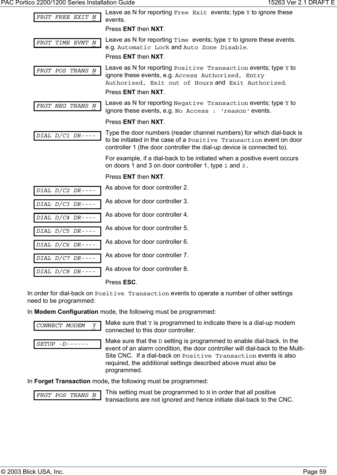 PAC Portico 2200/1200 Series Installation Guide 15263 Ver 2.1 DRAFT E© 2003 Blick USA, Inc. Page 59FRGT FREE EXIT N Leave as N for reporting Free Exit events; type Y to ignore theseevents.Press ENT then NXT.FRGT TIME EVNT N Leave as N for reporting Time events; type Y to ignore these events.e.g. Automatic Lock and Auto Zone Disable.Press ENT then NXT.FRGT POS TRANS N Leave as N for reporting Positive Transaction events; type Y toignore these events, e.g. Access Authorized, EntryAuthorized, Exit out of Hours and Exit Authorized.Press ENT then NXT.FRGT NEG TRANS N Leave as N for reporting Negative Transaction events; type Y toignore these events, e.g. No Access : &apos;reason&apos; events.Press ENT then NXT.DIAL D/C1 DR---- Type the door numbers (reader channel numbers) for which dial-back isto be initiated in the case of a Positive Transaction event on doorcontroller 1 (the door controller the dial-up device is connected to).For example, if a dial-back to be initiated when a positive event occurson doors 1 and 3 on door controller 1, type 1 and 3.Press ENT then NXT.DIAL D/C2 DR---- As above for door controller 2.DIAL D/C3 DR---- As above for door controller 3.DIAL D/C4 DR---- As above for door controller 4.DIAL D/C5 DR---- As above for door controller 5.DIAL D/C6 DR---- As above for door controller 6.DIAL D/C7 DR---- As above for door controller 7.DIAL D/C8 DR---- As above for door controller 8.Press ESC.In order for dial-back on Positive Transaction events to operate a number of other settingsneed to be programmed:In Modem Configuration mode, the following must be programmed:CONNECT MODEM Y Make sure that Y is programmed to indicate there is a dial-up modemconnected to this door controller.SETUP -D------ Make sure that the D setting is programmed to enable dial-back. In theevent of an alarm condition, the door controller will dial-back to the Multi-Site CNC.  If a dial-back on Positive Transaction events is alsorequired, the additional settings described above must also beprogrammed.In Forget Transaction mode, the following must be programmed:FRGT POS TRANS N This setting must be programmed to N in order that all positivetransactions are not ignored and hence initiate dial-back to the CNC.