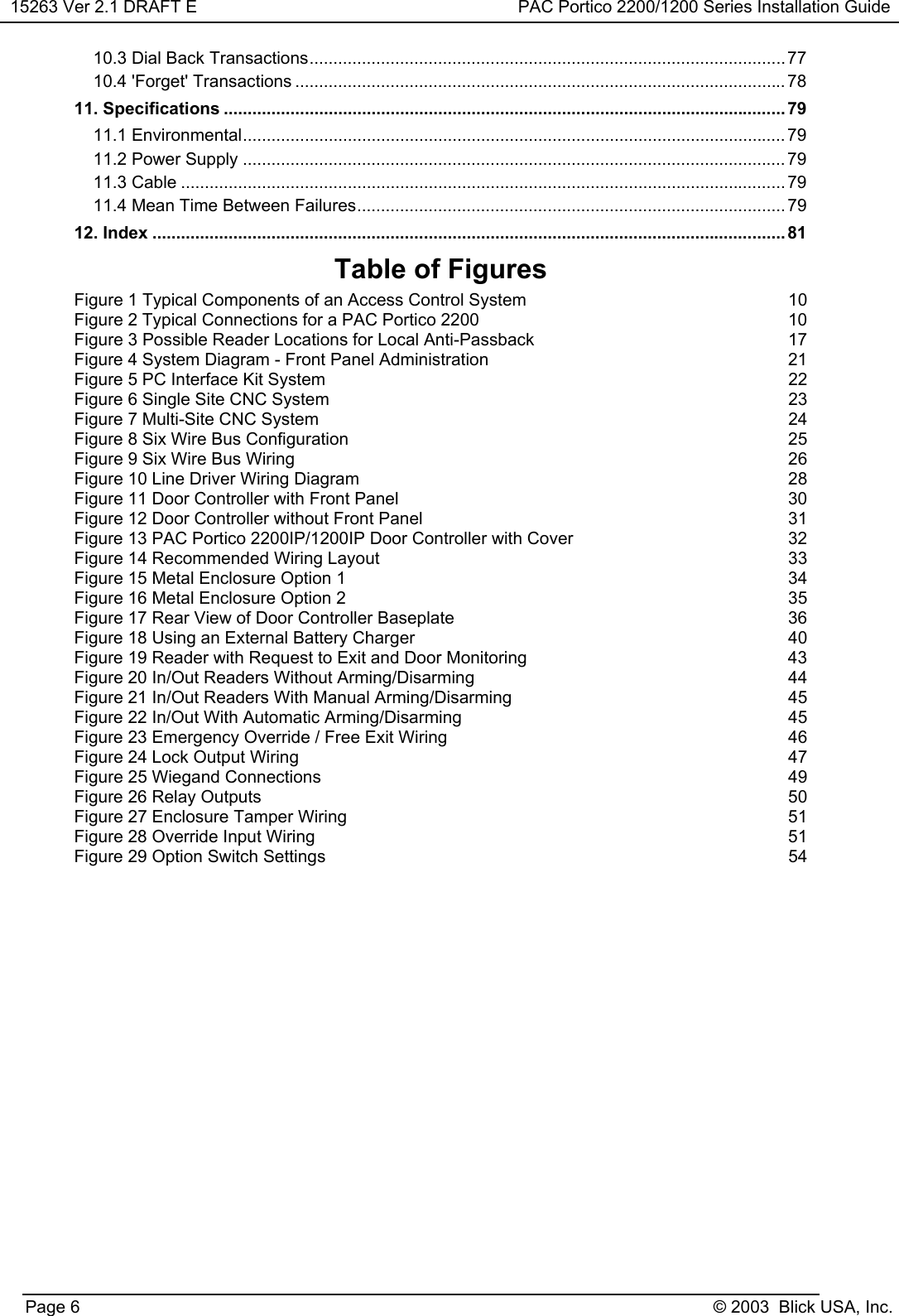 15263 Ver 2.1 DRAFT E PAC Portico 2200/1200 Series Installation GuidePage 6 © 2003  Blick USA, Inc.10.3 Dial Back Transactions....................................................................................................7710.4 &apos;Forget&apos; Transactions ....................................................................................................... 7811. Specifications ...................................................................................................................... 7911.1 Environmental.................................................................................................................. 7911.2 Power Supply .................................................................................................................. 7911.3 Cable ............................................................................................................................... 7911.4 Mean Time Between Failures.......................................................................................... 7912. Index .....................................................................................................................................81Table of FiguresFigure 1 Typical Components of an Access Control System 10Figure 2 Typical Connections for a PAC Portico 2200 10Figure 3 Possible Reader Locations for Local Anti-Passback 17Figure 4 System Diagram - Front Panel Administration 21Figure 5 PC Interface Kit System 22Figure 6 Single Site CNC System 23Figure 7 Multi-Site CNC System 24Figure 8 Six Wire Bus Configuration 25Figure 9 Six Wire Bus Wiring 26Figure 10 Line Driver Wiring Diagram 28Figure 11 Door Controller with Front Panel 30Figure 12 Door Controller without Front Panel 31Figure 13 PAC Portico 2200IP/1200IP Door Controller with Cover 32Figure 14 Recommended Wiring Layout 33Figure 15 Metal Enclosure Option 1 34Figure 16 Metal Enclosure Option 2 35Figure 17 Rear View of Door Controller Baseplate 36Figure 18 Using an External Battery Charger 40Figure 19 Reader with Request to Exit and Door Monitoring 43Figure 20 In/Out Readers Without Arming/Disarming 44Figure 21 In/Out Readers With Manual Arming/Disarming 45Figure 22 In/Out With Automatic Arming/Disarming 45Figure 23 Emergency Override / Free Exit Wiring 46Figure 24 Lock Output Wiring 47Figure 25 Wiegand Connections 49Figure 26 Relay Outputs 50Figure 27 Enclosure Tamper Wiring 51Figure 28 Override Input Wiring 51Figure 29 Option Switch Settings 54