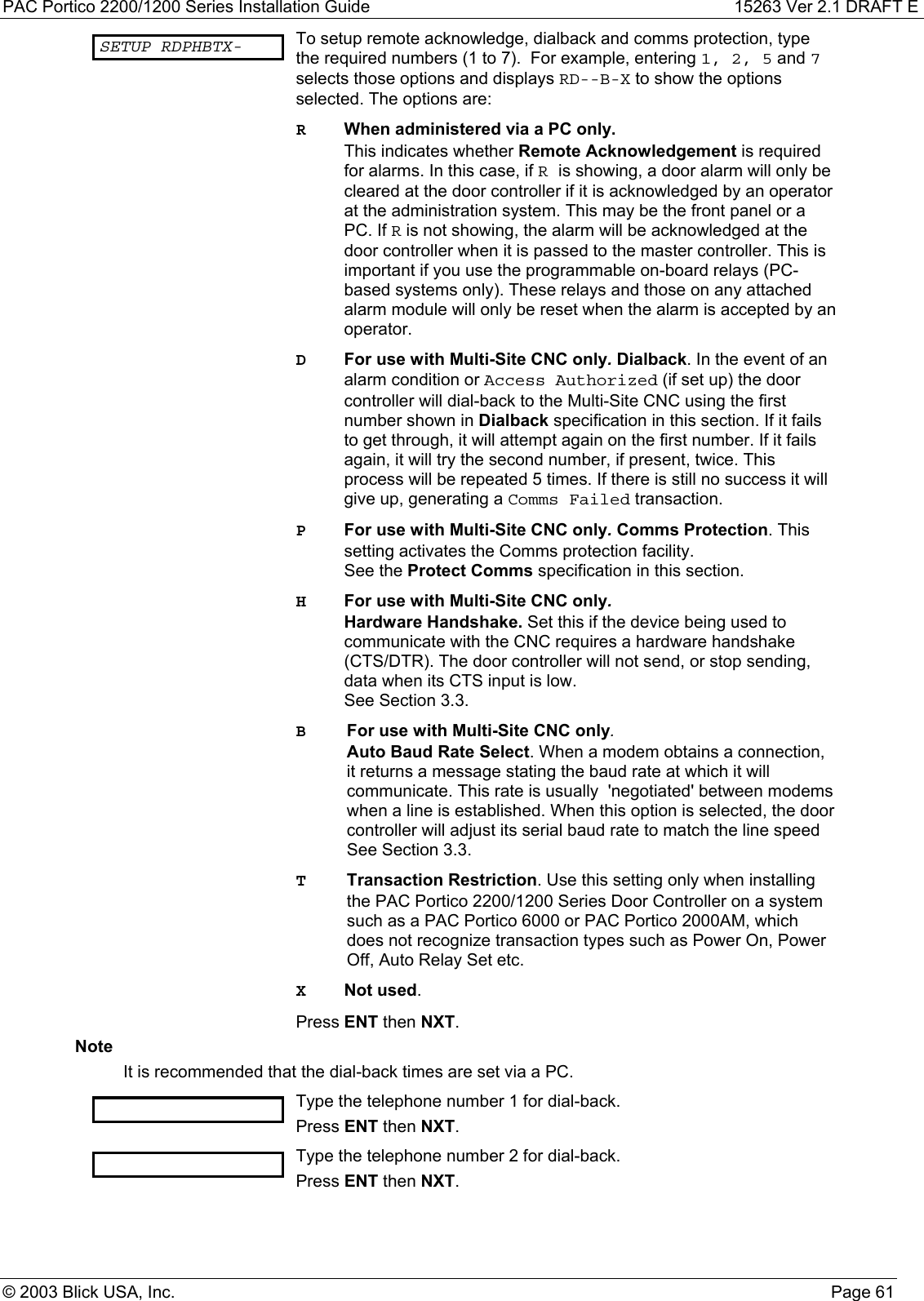 PAC Portico 2200/1200 Series Installation Guide 15263 Ver 2.1 DRAFT E© 2003 Blick USA, Inc. Page 61SETUP RDPHBTX- To setup remote acknowledge, dialback and comms protection, typethe required numbers (1 to 7).  For example, entering 1, 2, 5 and 7selects those options and displays RD--B-X to show the optionsselected. The options are:RWhen administered via a PC only.This indicates whether Remote Acknowledgement is requiredfor alarms. In this case, if Ris showing, a door alarm will only becleared at the door controller if it is acknowledged by an operatorat the administration system. This may be the front panel or aPC. If R is not showing, the alarm will be acknowledged at thedoor controller when it is passed to the master controller. This isimportant if you use the programmable on-board relays (PC-based systems only). These relays and those on any attachedalarm module will only be reset when the alarm is accepted by anoperator.DFor use with Multi-Site CNC only. Dialback. In the event of analarm condition or Access Authorized (if set up) the doorcontroller will dial-back to the Multi-Site CNC using the firstnumber shown in Dialback specification in this section. If it failsto get through, it will attempt again on the first number. If it failsagain, it will try the second number, if present, twice. Thisprocess will be repeated 5 times. If there is still no success it willgive up, generating a Comms Failed transaction.PFor use with Multi-Site CNC only. Comms Protection. Thissetting activates the Comms protection facility.See the Protect Comms specification in this section.HFor use with Multi-Site CNC only.Hardware Handshake. Set this if the device being used tocommunicate with the CNC requires a hardware handshake(CTS/DTR). The door controller will not send, or stop sending,data when its CTS input is low.See Section 3.3.BFor use with Multi-Site CNC only.Auto Baud Rate Select. When a modem obtains a connection,it returns a message stating the baud rate at which it willcommunicate. This rate is usually  &apos;negotiated&apos; between modemswhen a line is established. When this option is selected, the doorcontroller will adjust its serial baud rate to match the line speedSee Section 3.3.TTransaction Restriction. Use this setting only when installingthe PAC Portico 2200/1200 Series Door Controller on a systemsuch as a PAC Portico 6000 or PAC Portico 2000AM, whichdoes not recognize transaction types such as Power On, PowerOff, Auto Relay Set etc.XNot used.Press ENT then NXT.NoteIt is recommended that the dial-back times are set via a PC.Type the telephone number 1 for dial-back.Press ENT then NXT.Type the telephone number 2 for dial-back.Press ENT then NXT.