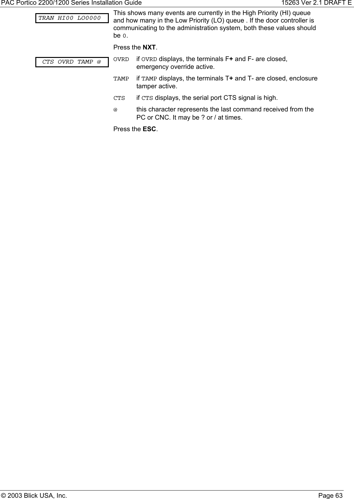 PAC Portico 2200/1200 Series Installation Guide 15263 Ver 2.1 DRAFT E© 2003 Blick USA, Inc. Page 63TRAN HI00 LO0000 This shows many events are currently in the High Priority (HI) queueand how many in the Low Priority (LO) queue . If the door controller iscommunicating to the administration system, both these values shouldbe 0.Press the NXT.CTS OVRD TAMP @ OVRD if OVRD displays, the terminals F+ and F- are closed,emergency override active.TAMP if TAMP displays, the terminals T+ and T- are closed, enclosuretamper active.CTS if CTS displays, the serial port CTS signal is high.@this character represents the last command received from thePC or CNC. It may be ? or / at times.Press the ESC.