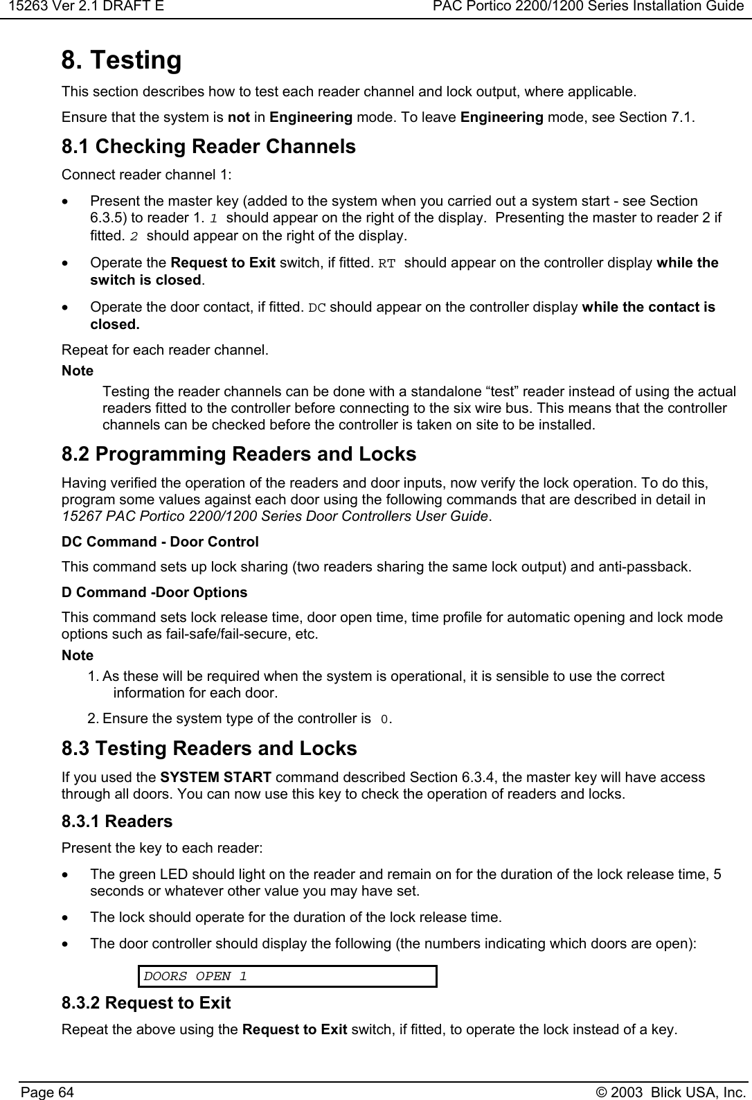 15263 Ver 2.1 DRAFT E PAC Portico 2200/1200 Series Installation GuidePage 64 © 2003  Blick USA, Inc.8. TestingThis section describes how to test each reader channel and lock output, where applicable.Ensure that the system is not in Engineering mode. To leave Engineering mode, see Section 7.1.8.1 Checking Reader ChannelsConnect reader channel 1:•  Present the master key (added to the system when you carried out a system start - see Section6.3.5) to reader 1. 1should appear on the right of the display.  Presenting the master to reader 2 iffitted. 2should appear on the right of the display.• Operate the Request to Exit switch, if fitted. RT should appear on the controller display while theswitch is closed.•  Operate the door contact, if fitted. DC should appear on the controller display while the contact isclosed.Repeat for each reader channel.NoteTesting the reader channels can be done with a standalone “test” reader instead of using the actualreaders fitted to the controller before connecting to the six wire bus. This means that the controllerchannels can be checked before the controller is taken on site to be installed.8.2 Programming Readers and LocksHaving verified the operation of the readers and door inputs, now verify the lock operation. To do this,program some values against each door using the following commands that are described in detail in15267 PAC Portico 2200/1200 Series Door Controllers User Guide.DC Command - Door ControlThis command sets up lock sharing (two readers sharing the same lock output) and anti-passback.D Command -Door OptionsThis command sets lock release time, door open time, time profile for automatic opening and lock modeoptions such as fail-safe/fail-secure, etc.Note1. As these will be required when the system is operational, it is sensible to use the correctinformation for each door.2. Ensure the system type of the controller is 0.8.3 Testing Readers and LocksIf you used the SYSTEM START command described Section 6.3.4, the master key will have accessthrough all doors. You can now use this key to check the operation of readers and locks.8.3.1 ReadersPresent the key to each reader:•  The green LED should light on the reader and remain on for the duration of the lock release time, 5seconds or whatever other value you may have set.•  The lock should operate for the duration of the lock release time.•  The door controller should display the following (the numbers indicating which doors are open):DOORS OPEN 18.3.2 Request to ExitRepeat the above using the Request to Exit switch, if fitted, to operate the lock instead of a key.