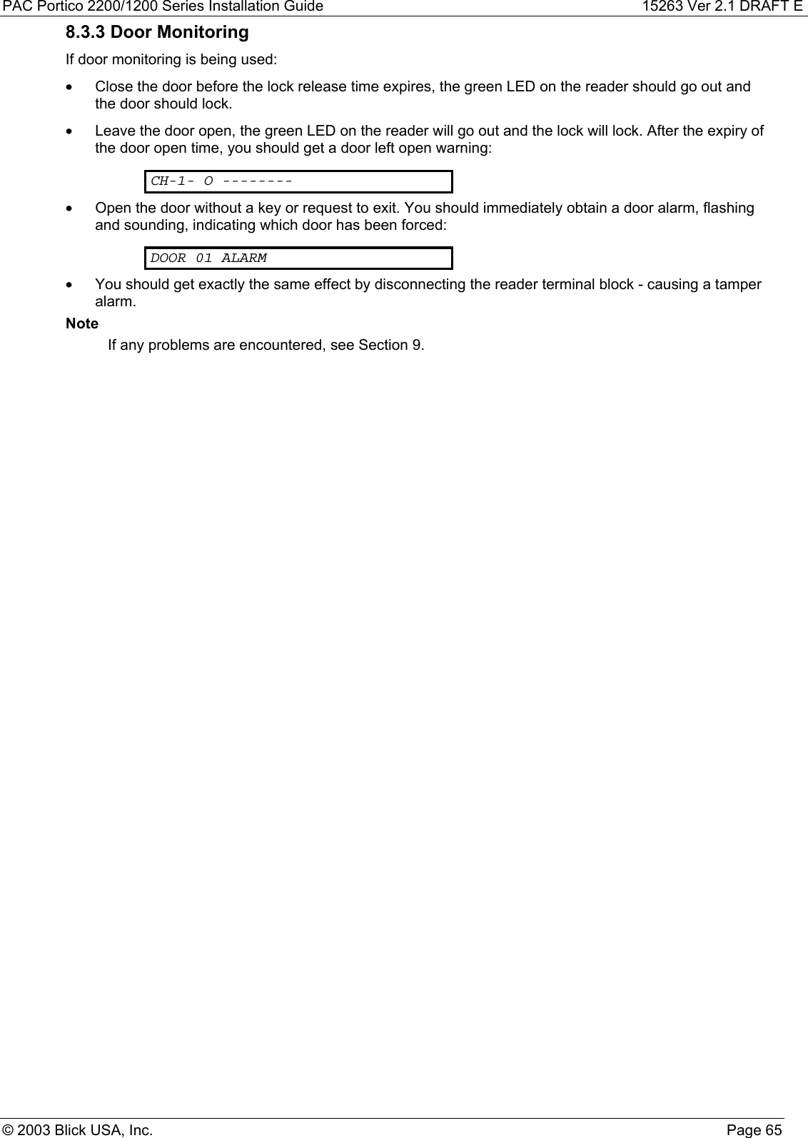 PAC Portico 2200/1200 Series Installation Guide 15263 Ver 2.1 DRAFT E© 2003 Blick USA, Inc. Page 658.3.3 Door MonitoringIf door monitoring is being used:•  Close the door before the lock release time expires, the green LED on the reader should go out andthe door should lock.•  Leave the door open, the green LED on the reader will go out and the lock will lock. After the expiry ofthe door open time, you should get a door left open warning:CH-1- O --------•  Open the door without a key or request to exit. You should immediately obtain a door alarm, flashingand sounding, indicating which door has been forced:DOOR 01 ALARM•  You should get exactly the same effect by disconnecting the reader terminal block - causing a tamperalarm.NoteIf any problems are encountered, see Section 9.