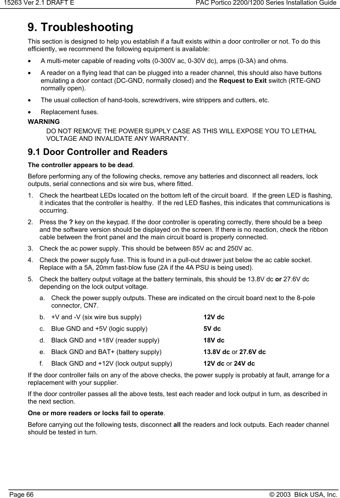 15263 Ver 2.1 DRAFT E PAC Portico 2200/1200 Series Installation GuidePage 66 © 2003  Blick USA, Inc.9. TroubleshootingThis section is designed to help you establish if a fault exists within a door controller or not. To do thisefficiently, we recommend the following equipment is available:•  A multi-meter capable of reading volts (0-300V ac, 0-30V dc), amps (0-3A) and ohms.•  A reader on a flying lead that can be plugged into a reader channel, this should also have buttonsemulating a door contact (DC-GND, normally closed) and the Request to Exit switch (RTE-GNDnormally open).•  The usual collection of hand-tools, screwdrivers, wire strippers and cutters, etc.• Replacement fuses.WARNINGDO NOT REMOVE THE POWER SUPPLY CASE AS THIS WILL EXPOSE YOU TO LETHALVOLTAGE AND INVALIDATE ANY WARRANTY.9.1 Door Controller and ReadersThe controller appears to be dead.Before performing any of the following checks, remove any batteries and disconnect all readers, lockoutputs, serial connections and six wire bus, where fitted.1.  Check the heartbeat LEDs located on the bottom left of the circuit board.  If the green LED is flashing,it indicates that the controller is healthy.  If the red LED flashes, this indicates that communications isoccurring.2. Press the ? key on the keypad. If the door controller is operating correctly, there should be a beepand the software version should be displayed on the screen. If there is no reaction, check the ribboncable between the front panel and the main circuit board is properly connected.3.  Check the ac power supply. This should be between 85V ac and 250V ac.4.  Check the power supply fuse. This is found in a pull-out drawer just below the ac cable socket.Replace with a 5A, 20mm fast-blow fuse (2A if the 4A PSU is being used).5.  Check the battery output voltage at the battery terminals, this should be 13.8V dc or 27.6V dcdepending on the lock output voltage.a.  Check the power supply outputs. These are indicated on the circuit board next to the 8-poleconnector, CN7.b.  +V and -V (six wire bus supply)  12V dcc.  Blue GND and +5V (logic supply) 5V dcd.  Black GND and +18V (reader supply) 18V dce.  Black GND and BAT+ (battery supply) 13.8V dc or 27.6V dcf.  Black GND and +12V (lock output supply) 12V dc or 24V dcIf the door controller fails on any of the above checks, the power supply is probably at fault, arrange for areplacement with your supplier.If the door controller passes all the above tests, test each reader and lock output in turn, as described inthe next section.One or more readers or locks fail to operate.Before carrying out the following tests, disconnect all the readers and lock outputs. Each reader channelshould be tested in turn.