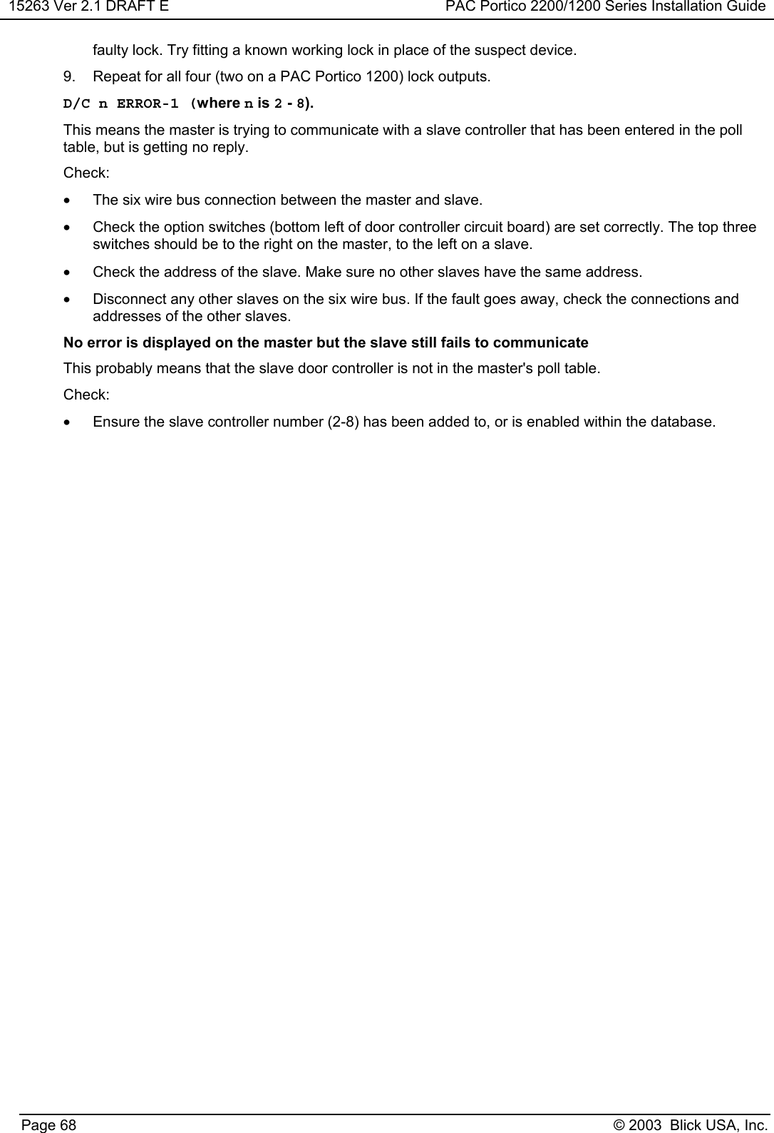 15263 Ver 2.1 DRAFT E PAC Portico 2200/1200 Series Installation GuidePage 68 © 2003  Blick USA, Inc.faulty lock. Try fitting a known working lock in place of the suspect device.9.  Repeat for all four (two on a PAC Portico 1200) lock outputs.D/C n ERROR-1 (where n is 2 - 8).This means the master is trying to communicate with a slave controller that has been entered in the polltable, but is getting no reply.Check:•  The six wire bus connection between the master and slave.•  Check the option switches (bottom left of door controller circuit board) are set correctly. The top threeswitches should be to the right on the master, to the left on a slave.•  Check the address of the slave. Make sure no other slaves have the same address.•  Disconnect any other slaves on the six wire bus. If the fault goes away, check the connections andaddresses of the other slaves.No error is displayed on the master but the slave still fails to communicateThis probably means that the slave door controller is not in the master&apos;s poll table.Check:•  Ensure the slave controller number (2-8) has been added to, or is enabled within the database.
