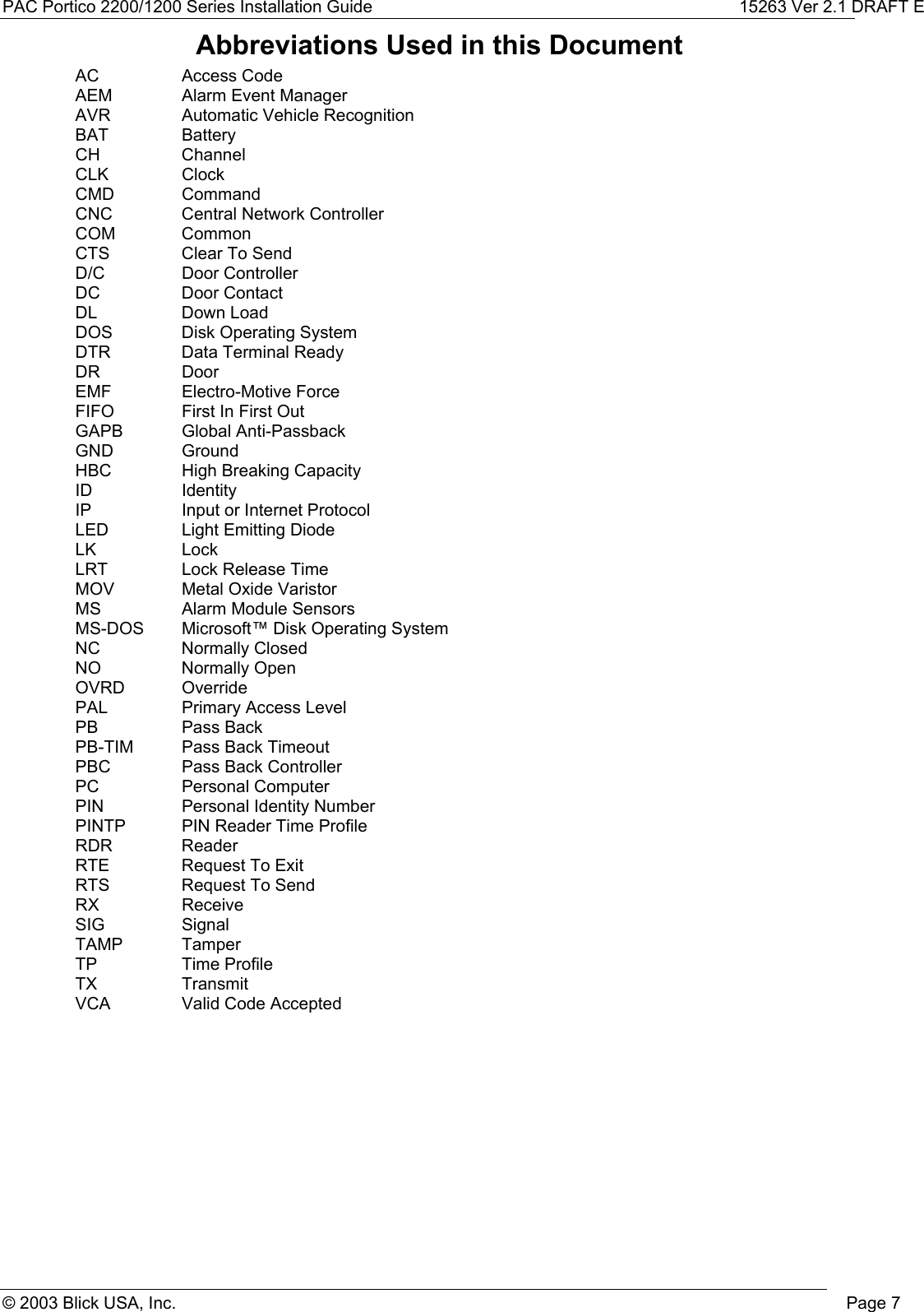 PAC Portico 2200/1200 Series Installation Guide 15263 Ver 2.1 DRAFT E© 2003 Blick USA, Inc. Page 7Abbreviations Used in this DocumentAC Access CodeAEM Alarm Event ManagerAVR Automatic Vehicle RecognitionBAT BatteryCH ChannelCLK ClockCMD CommandCNC Central Network ControllerCOM CommonCTS Clear To SendD/C Door ControllerDC Door ContactDL Down LoadDOS Disk Operating SystemDTR Data Terminal ReadyDR DoorEMF Electro-Motive ForceFIFO First In First OutGAPB Global Anti-PassbackGND GroundHBC High Breaking CapacityID IdentityIP Input or Internet ProtocolLED Light Emitting DiodeLK LockLRT Lock Release TimeMOV Metal Oxide VaristorMS Alarm Module SensorsMS-DOS Microsoft™ Disk Operating SystemNC Normally ClosedNO Normally OpenOVRD OverridePAL Primary Access LevelPB Pass BackPB-TIM Pass Back TimeoutPBC Pass Back ControllerPC Personal ComputerPIN Personal Identity NumberPINTP PIN Reader Time ProfileRDR ReaderRTE Request To ExitRTS Request To SendRX ReceiveSIG SignalTAMP TamperTP Time ProfileTX TransmitVCA Valid Code Accepted