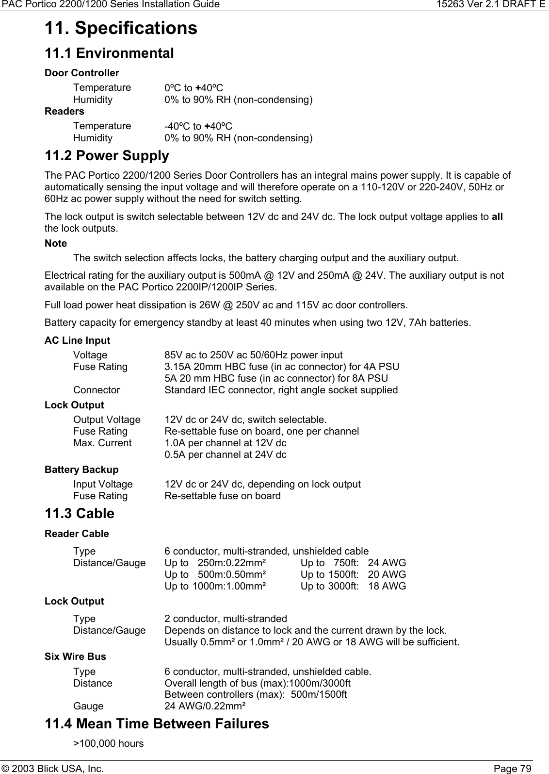 PAC Portico 2200/1200 Series Installation Guide 15263 Ver 2.1 DRAFT E© 2003 Blick USA, Inc. Page 7911. Specifications11.1 EnvironmentalDoor ControllerTemperature 0ºC to +40ºCHumidity 0% to 90% RH (non-condensing)ReadersTemperature -40ºC to +40ºCHumidity 0% to 90% RH (non-condensing)11.2 Power SupplyThe PAC Portico 2200/1200 Series Door Controllers has an integral mains power supply. It is capable ofautomatically sensing the input voltage and will therefore operate on a 110-120V or 220-240V, 50Hz or60Hz ac power supply without the need for switch setting.The lock output is switch selectable between 12V dc and 24V dc. The lock output voltage applies to allthe lock outputs.NoteThe switch selection affects locks, the battery charging output and the auxiliary output.Electrical rating for the auxiliary output is 500mA @ 12V and 250mA @ 24V. The auxiliary output is notavailable on the PAC Portico 2200IP/1200IP Series.Full load power heat dissipation is 26W @ 250V ac and 115V ac door controllers.Battery capacity for emergency standby at least 40 minutes when using two 12V, 7Ah batteries.AC Line InputVoltage 85V ac to 250V ac 50/60Hz power inputFuse Rating 3.15A 20mm HBC fuse (in ac connector) for 4A PSU5A 20 mm HBC fuse (in ac connector) for 8A PSUConnector Standard IEC connector, right angle socket suppliedLock OutputOutput Voltage 12V dc or 24V dc, switch selectable.Fuse Rating Re-settable fuse on board, one per channelMax. Current 1.0A per channel at 12V dc0.5A per channel at 24V dcBattery BackupInput Voltage 12V dc or 24V dc, depending on lock outputFuse Rating Re-settable fuse on board11.3 CableReader CableType 6 conductor, multi-stranded, unshielded cableDistance/Gauge Up to  250m:0.22mm² Up to  750ft:  24 AWGUp to  500m:0.50mm² Up to 1500ft:  20 AWGUp to 1000m:1.00mm² Up to 3000ft:  18 AWGLock OutputType 2 conductor, multi-strandedDistance/Gauge Depends on distance to lock and the current drawn by the lock.Usually 0.5mm² or 1.0mm² / 20 AWG or 18 AWG will be sufficient.Six Wire BusType 6 conductor, multi-stranded, unshielded cable.Distance Overall length of bus (max):1000m/3000ftBetween controllers (max): 500m/1500ftGauge 24 AWG/0.22mm²11.4 Mean Time Between Failures&gt;100,000 hours