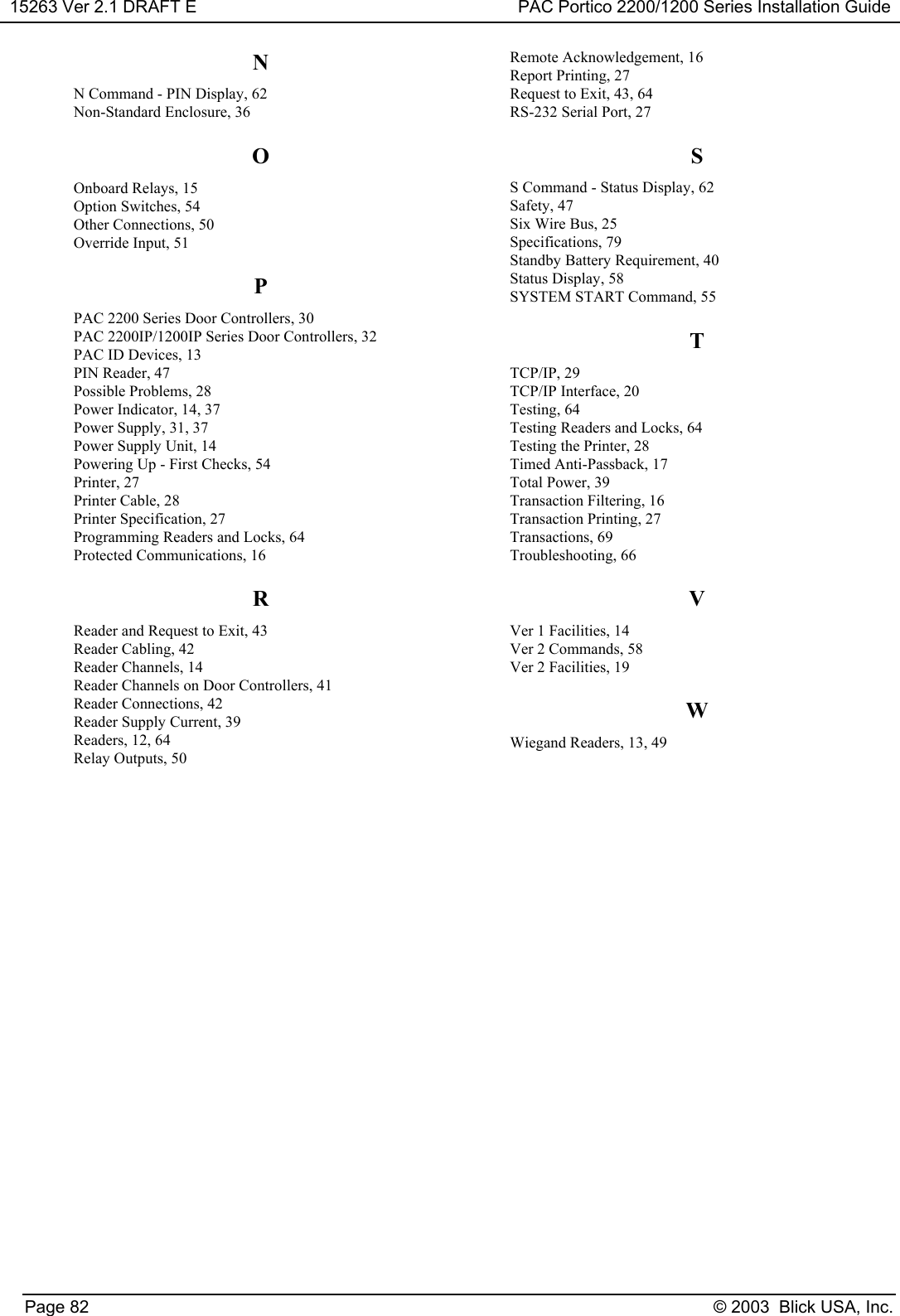 15263 Ver 2.1 DRAFT E PAC Portico 2200/1200 Series Installation GuidePage 82 © 2003  Blick USA, Inc.NN Command - PIN Display, 62Non-Standard Enclosure, 36OOnboard Relays, 15Option Switches, 54Other Connections, 50Override Input, 51PPAC 2200 Series Door Controllers, 30PAC 2200IP/1200IP Series Door Controllers, 32PAC ID Devices, 13PIN Reader, 47Possible Problems, 28Power Indicator, 14, 37Power Supply, 31, 37Power Supply Unit, 14Powering Up - First Checks, 54Printer, 27Printer Cable, 28Printer Specification, 27Programming Readers and Locks, 64Protected Communications, 16RReader and Request to Exit, 43Reader Cabling, 42Reader Channels, 14Reader Channels on Door Controllers, 41Reader Connections, 42Reader Supply Current, 39Readers, 12, 64Relay Outputs, 50Remote Acknowledgement, 16Report Printing, 27Request to Exit, 43, 64RS-232 Serial Port, 27SS Command - Status Display, 62Safety, 47Six Wire Bus, 25Specifications, 79Standby Battery Requirement, 40Status Display, 58SYSTEM START Command, 55TTCP/IP, 29TCP/IP Interface, 20Testing, 64Testing Readers and Locks, 64Testing the Printer, 28Timed Anti-Passback, 17Total Power, 39Transaction Filtering, 16Transaction Printing, 27Transactions, 69Troubleshooting, 66VVer 1 Facilities, 14Ver 2 Commands, 58Ver 2 Facilities, 19WWiegand Readers, 13, 49