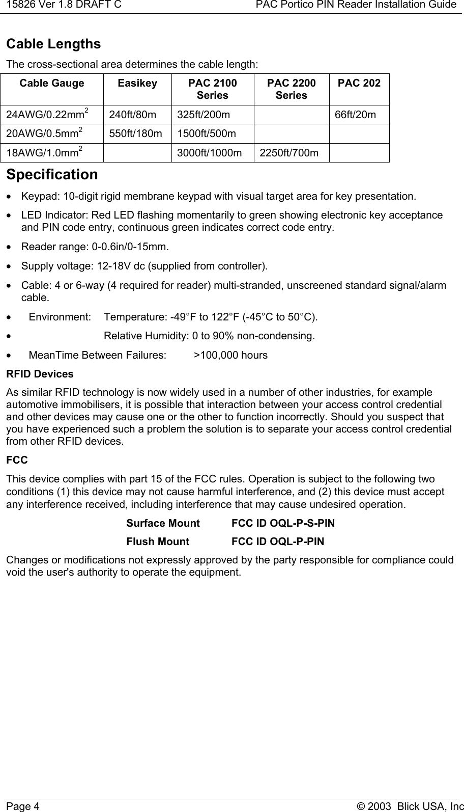 15826 Ver 1.8 DRAFT C PAC Portico PIN Reader Installation GuidePage 4 © 2003  Blick USA, IncCable LengthsThe cross-sectional area determines the cable length:Cable Gauge Easikey PAC 2100SeriesPAC 2200SeriesPAC 20224AWG/0.22mm2240ft/80m 325ft/200m 66ft/20m20AWG/0.5mm2550ft/180m 1500ft/500m18AWG/1.0mm23000ft/1000m 2250ft/700mSpecification•  Keypad: 10-digit rigid membrane keypad with visual target area for key presentation.•  LED Indicator: Red LED flashing momentarily to green showing electronic key acceptanceand PIN code entry, continuous green indicates correct code entry.• Reader range: 0-0.6in/0-15mm.•  Supply voltage: 12-18V dc (supplied from controller).•  Cable: 4 or 6-way (4 required for reader) multi-stranded, unscreened standard signal/alarmcable.•  Environment:  Temperature: -49°F to 122°F (-45°C to 50°C).•  Relative Humidity: 0 to 90% non-condensing.•  MeanTime Between Failures: &gt;100,000 hoursRFID DevicesAs similar RFID technology is now widely used in a number of other industries, for exampleautomotive immobilisers, it is possible that interaction between your access control credentialand other devices may cause one or the other to function incorrectly. Should you suspect thatyou have experienced such a problem the solution is to separate your access control credentialfrom other RFID devices.FCCThis device complies with part 15 of the FCC rules. Operation is subject to the following twoconditions (1) this device may not cause harmful interference, and (2) this device must acceptany interference received, including interference that may cause undesired operation.Surface Mount FCC ID OQL-P-S-PINFlush Mount FCC ID OQL-P-PINChanges or modifications not expressly approved by the party responsible for compliance couldvoid the user&apos;s authority to operate the equipment.