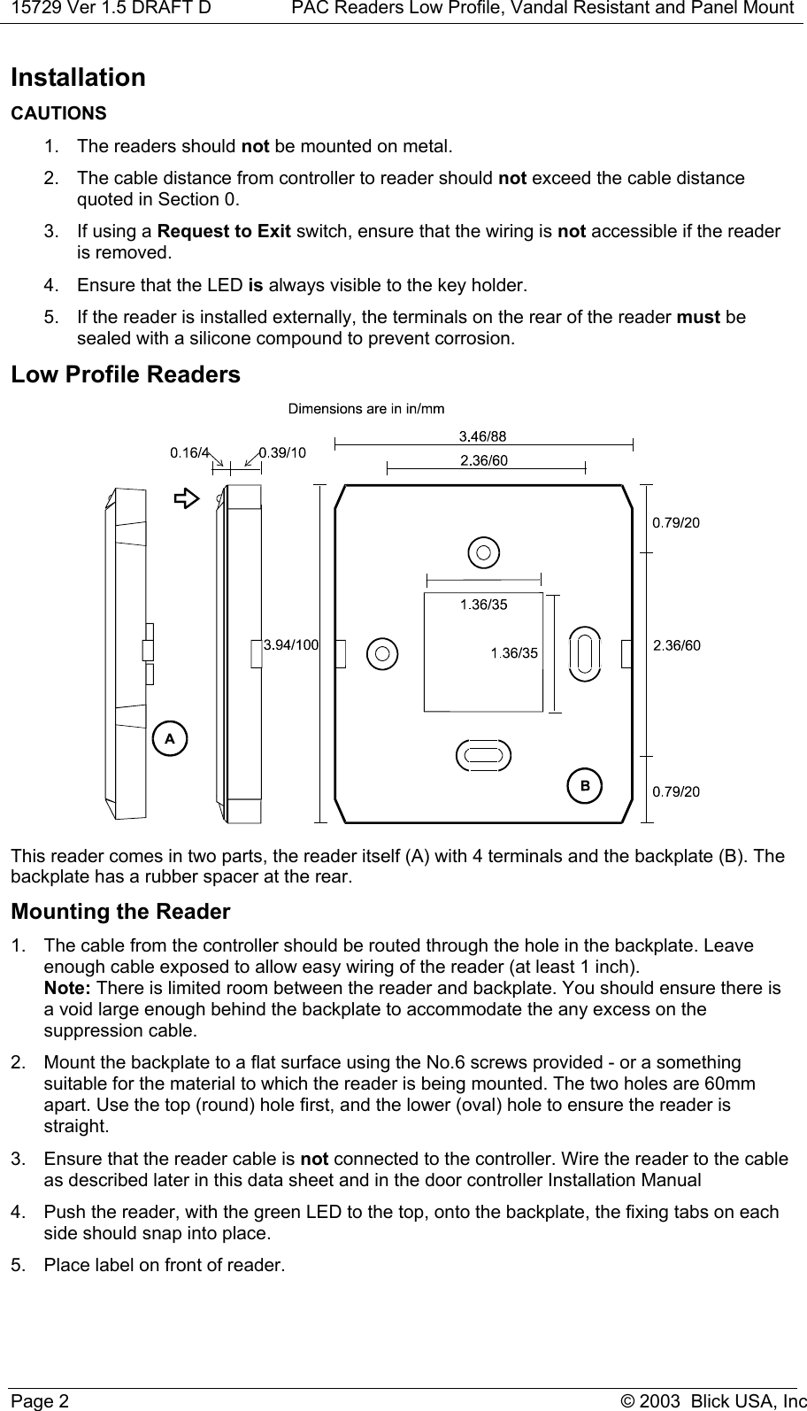 15729 Ver 1.5 DRAFT D PAC Readers Low Profile, Vandal Resistant and Panel MountPage 2 © 2003  Blick USA, IncInstallationCAUTIONS1.  The readers should not be mounted on metal.2.  The cable distance from controller to reader should not exceed the cable distancequoted in Section 0.3.  If using a Request to Exit switch, ensure that the wiring is not accessible if the readeris removed.4.  Ensure that the LED is always visible to the key holder.5.  If the reader is installed externally, the terminals on the rear of the reader must besealed with a silicone compound to prevent corrosion.Low Profile ReadersThis reader comes in two parts, the reader itself (A) with 4 terminals and the backplate (B). Thebackplate has a rubber spacer at the rear.Mounting the Reader1.  The cable from the controller should be routed through the hole in the backplate. Leaveenough cable exposed to allow easy wiring of the reader (at least 1 inch).Note: There is limited room between the reader and backplate. You should ensure there isa void large enough behind the backplate to accommodate the any excess on thesuppression cable.2.  Mount the backplate to a flat surface using the No.6 screws provided - or a somethingsuitable for the material to which the reader is being mounted. The two holes are 60mmapart. Use the top (round) hole first, and the lower (oval) hole to ensure the reader isstraight.3.  Ensure that the reader cable is not connected to the controller. Wire the reader to the cableas described later in this data sheet and in the door controller Installation Manual4.  Push the reader, with the green LED to the top, onto the backplate, the fixing tabs on eachside should snap into place.5.  Place label on front of reader.
