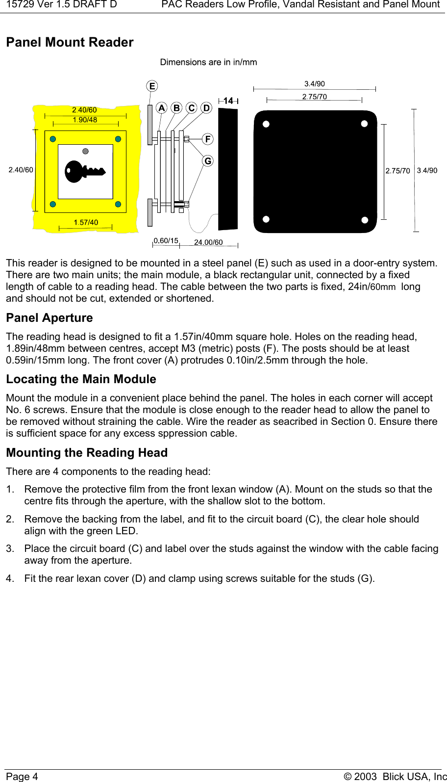 15729 Ver 1.5 DRAFT D PAC Readers Low Profile, Vandal Resistant and Panel MountPage 4 © 2003  Blick USA, IncPanel Mount ReaderThis reader is designed to be mounted in a steel panel (E) such as used in a door-entry system.There are two main units; the main module, a black rectangular unit, connected by a fixedlength of cable to a reading head. The cable between the two parts is fixed, 24in/60mm  longand should not be cut, extended or shortened.Panel ApertureThe reading head is designed to fit a 1.57in/40mm square hole. Holes on the reading head,1.89in/48mm between centres, accept M3 (metric) posts (F). The posts should be at least0.59in/15mm long. The front cover (A) protrudes 0.10in/2.5mm through the hole.Locating the Main ModuleMount the module in a convenient place behind the panel. The holes in each corner will acceptNo. 6 screws. Ensure that the module is close enough to the reader head to allow the panel tobe removed without straining the cable. Wire the reader as seacribed in Section 0. Ensure thereis sufficient space for any excess sppression cable.Mounting the Reading HeadThere are 4 components to the reading head:1.  Remove the protective film from the front lexan window (A). Mount on the studs so that thecentre fits through the aperture, with the shallow slot to the bottom.2.  Remove the backing from the label, and fit to the circuit board (C), the clear hole shouldalign with the green LED.3.  Place the circuit board (C) and label over the studs against the window with the cable facingaway from the aperture.4.  Fit the rear lexan cover (D) and clamp using screws suitable for the studs (G).