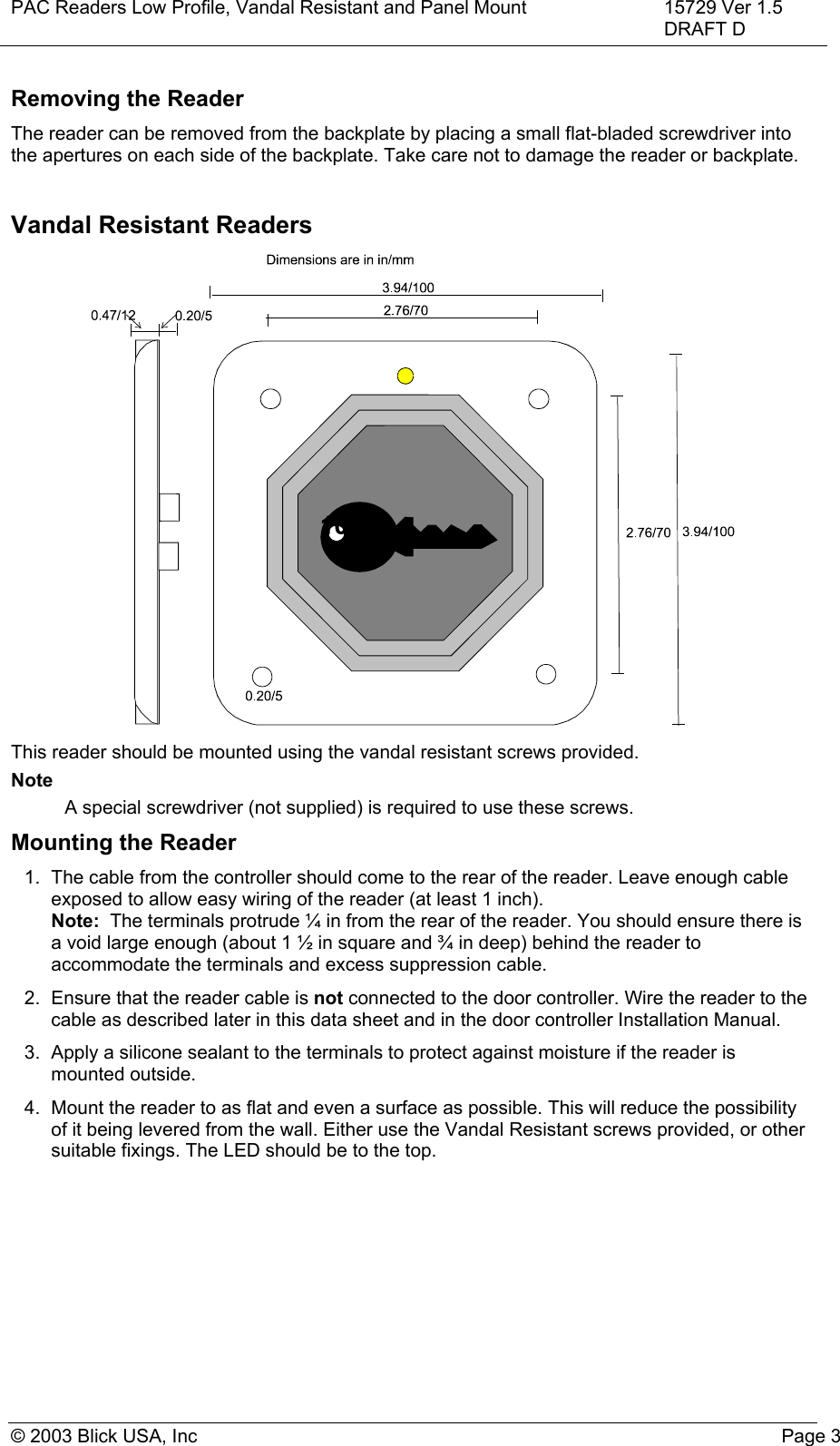 PAC Readers Low Profile, Vandal Resistant and Panel Mount 15729 Ver 1.5DRAFT D© 2003 Blick USA, Inc Page 3Removing the ReaderThe reader can be removed from the backplate by placing a small flat-bladed screwdriver intothe apertures on each side of the backplate. Take care not to damage the reader or backplate.Vandal Resistant ReadersThis reader should be mounted using the vandal resistant screws provided.NoteA special screwdriver (not supplied) is required to use these screws.Mounting the Reader1.  The cable from the controller should come to the rear of the reader. Leave enough cableexposed to allow easy wiring of the reader (at least 1 inch).Note:  The terminals protrude ¼ in from the rear of the reader. You should ensure there isa void large enough (about 1 ½ in square and ¾ in deep) behind the reader toaccommodate the terminals and excess suppression cable.2.  Ensure that the reader cable is not connected to the door controller. Wire the reader to thecable as described later in this data sheet and in the door controller Installation Manual.3.  Apply a silicone sealant to the terminals to protect against moisture if the reader ismounted outside.4.  Mount the reader to as flat and even a surface as possible. This will reduce the possibilityof it being levered from the wall. Either use the Vandal Resistant screws provided, or othersuitable fixings. The LED should be to the top.