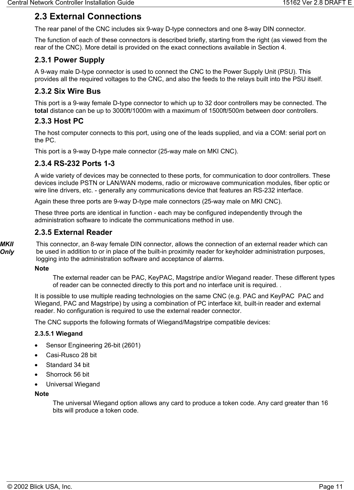 Central Network Controller Installation Guide 15162 Ver 2.8 DRAFT E© 2002 Blick USA, Inc. Page 112.3 External ConnectionsThe rear panel of the CNC includes six 9-way D-type connectors and one 8-way DIN connector.The function of each of these connectors is described briefly, starting from the right (as viewed from therear of the CNC). More detail is provided on the exact connections available in Section 4.2.3.1 Power SupplyA 9-way male D-type connector is used to connect the CNC to the Power Supply Unit (PSU). Thisprovides all the required voltages to the CNC, and also the feeds to the relays built into the PSU itself.2.3.2 Six Wire BusThis port is a 9-way female D-type connector to which up to 32 door controllers may be connected. Thetotal distance can be up to 3000ft/1000m with a maximum of 1500ft/500m between door controllers.2.3.3 Host PCThe host computer connects to this port, using one of the leads supplied, and via a COM: serial port onthe PC.This port is a 9-way D-type male connector (25-way male on MKI CNC).2.3.4 RS-232 Ports 1-3A wide variety of devices may be connected to these ports, for communication to door controllers. Thesedevices include PSTN or LAN/WAN modems, radio or microwave communication modules, fiber optic orwire line drivers, etc. - generally any communications device that features an RS-232 interface.Again these three ports are 9-way D-type male connectors (25-way male on MKI CNC).These three ports are identical in function - each may be configured independently through theadministration software to indicate the communications method in use.2.3.5 External ReaderMKIIOnlyThis connector, an 8-way female DIN connector, allows the connection of an external reader which canbe used in addition to or in place of the built-in proximity reader for keyholder administration purposes,logging into the administration software and acceptance of alarms.NoteThe external reader can be PAC, KeyPAC, Magstripe and/or Wiegand reader. These different typesof reader can be connected directly to this port and no interface unit is required. .It is possible to use multiple reading technologies on the same CNC (e.g. PAC and KeyPAC  PAC andWiegand, PAC and Magstripe) by using a combination of PC interface kit, built-in reader and externalreader. No configuration is required to use the external reader connector.The CNC supports the following formats of Wiegand/Magstripe compatible devices:2.3.5.1 Wiegand•  Sensor Engineering 26-bit (2601)•  Casi-Rusco 28 bit•  Standard 34 bit•  Shorrock 56 bit• Universal WiegandNoteThe universal Wiegand option allows any card to produce a token code. Any card greater than 16bits will produce a token code.