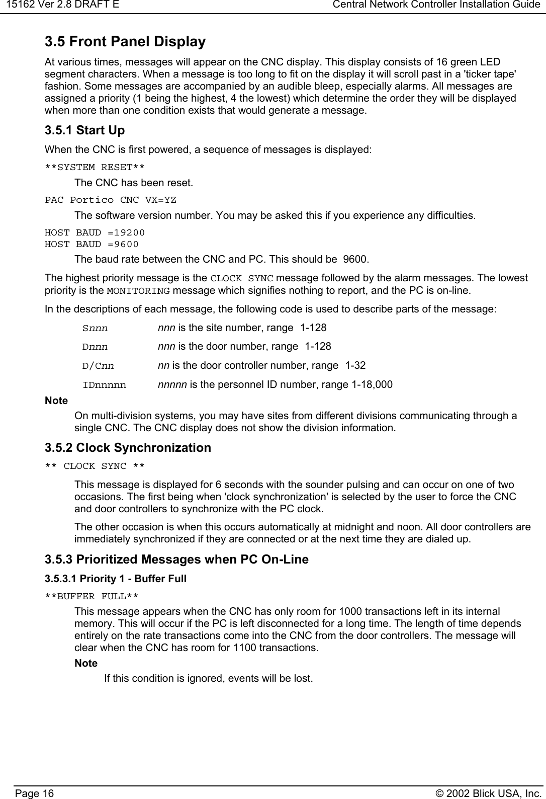 15162 Ver 2.8 DRAFT E Central Network Controller Installation GuidePage 16 © 2002 Blick USA, Inc.3.5 Front Panel DisplayAt various times, messages will appear on the CNC display. This display consists of 16 green LEDsegment characters. When a message is too long to fit on the display it will scroll past in a &apos;ticker tape&apos;fashion. Some messages are accompanied by an audible bleep, especially alarms. All messages areassigned a priority (1 being the highest, 4 the lowest) which determine the order they will be displayedwhen more than one condition exists that would generate a message.3.5.1 Start UpWhen the CNC is first powered, a sequence of messages is displayed:**SYSTEM RESET** The CNC has been reset.PAC Portico CNC VX=YZ The software version number. You may be asked this if you experience any difficulties.HOST BAUD =19200HOST BAUD =9600The baud rate between the CNC and PC. This should be  9600.The highest priority message is the CLOCK SYNC message followed by the alarm messages. The lowestpriority is the MONITORING message which signifies nothing to report, and the PC is on-line.In the descriptions of each message, the following code is used to describe parts of the message:Snnn nnn is the site number, range 1-128Dnnn nnn is the door number, range 1-128D/Cnn nn is the door controller number, range 1-32IDnnnnn nnnnn is the personnel ID number, range 1-18,000NoteOn multi-division systems, you may have sites from different divisions communicating through asingle CNC. The CNC display does not show the division information.3.5.2 Clock Synchronization** CLOCK SYNC **This message is displayed for 6 seconds with the sounder pulsing and can occur on one of twooccasions. The first being when &apos;clock synchronization&apos; is selected by the user to force the CNCand door controllers to synchronize with the PC clock.The other occasion is when this occurs automatically at midnight and noon. All door controllers areimmediately synchronized if they are connected or at the next time they are dialed up.3.5.3 Prioritized Messages when PC On-Line3.5.3.1 Priority 1 - Buffer Full**BUFFER FULL**This message appears when the CNC has only room for 1000 transactions left in its internalmemory. This will occur if the PC is left disconnected for a long time. The length of time dependsentirely on the rate transactions come into the CNC from the door controllers. The message willclear when the CNC has room for 1100 transactions.NoteIf this condition is ignored, events will be lost.