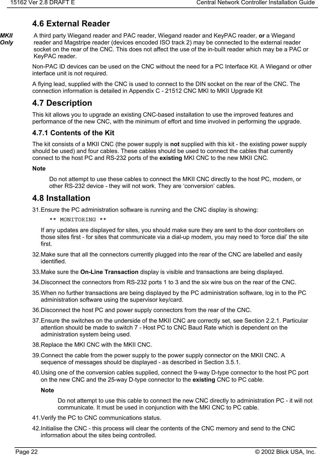 15162 Ver 2.8 DRAFT E Central Network Controller Installation GuidePage 22 © 2002 Blick USA, Inc.4.6 External ReaderMKIIOnlyA third party Wiegand reader and PAC reader, Wiegand reader and KeyPAC reader, or a Wiegandreader and Magstripe reader (devices encoded ISO track 2) may be connected to the external readersocket on the rear of the CNC. This does not affect the use of the in-built reader which may be a PAC orKeyPAC reader.Non-PAC ID devices can be used on the CNC without the need for a PC Interface Kit. A Wiegand or otherinterface unit is not required.A flying lead, supplied with the CNC is used to connect to the DIN socket on the rear of the CNC. Theconnection information is detailed in Appendix C - 21512 CNC MKI to MKII Upgrade Kit4.7 DescriptionThis kit allows you to upgrade an existing CNC-based installation to use the improved features andperformance of the new CNC, with the minimum of effort and time involved in performing the upgrade.4.7.1 Contents of the KitThe kit consists of a MKII CNC (the power supply is not supplied with this kit - the existing power supplyshould be used) and four cables. These cables should be used to connect the cables that currentlyconnect to the host PC and RS-232 ports of the existing MKI CNC to the new MKII CNC.NoteDo not attempt to use these cables to connect the MKII CNC directly to the host PC, modem, orother RS-232 device - they will not work. They are ‘conversion’ cables.4.8 Installation31. Ensure the PC administration software is running and the CNC display is showing: ** MONITORING **If any updates are displayed for sites, you should make sure they are sent to the door controllers onthose sites first - for sites that communicate via a dial-up modem, you may need to ‘force dial’ the sitefirst.32. Make sure that all the connectors currently plugged into the rear of the CNC are labelled and easilyidentified.33. Make sure the On-Line Transaction display is visible and transactions are being displayed.34. Disconnect the connectors from RS-232 ports 1 to 3 and the six wire bus on the rear of the CNC.35. When no further transactions are being displayed by the PC administration software, log in to the PCadministration software using the supervisor key/card.36. Disconnect the host PC and power supply connectors from the rear of the CNC.37. Ensure the switches on the underside of the MKII CNC are correctly set, see Section 2.2.1. Particularattention should be made to switch 7 - Host PC to CNC Baud Rate which is dependent on theadministration system being used.38. Replace the MKI CNC with the MKII CNC.39. Connect the cable from the power supply to the power supply connector on the MKII CNC. Asequence of messages should be displayed - as described in Section 3.5.1.40. Using one of the conversion cables supplied, connect the 9-way D-type connector to the host PC porton the new CNC and the 25-way D-type connector to the existing CNC to PC cable.NoteDo not attempt to use this cable to connect the new CNC directly to administration PC - it will notcommunicate. It must be used in conjunction with the MKI CNC to PC cable.41. Verify the PC to CNC communications status.42. Initialise the CNC - this process will clear the contents of the CNC memory and send to the CNCinformation about the sites being controlled.