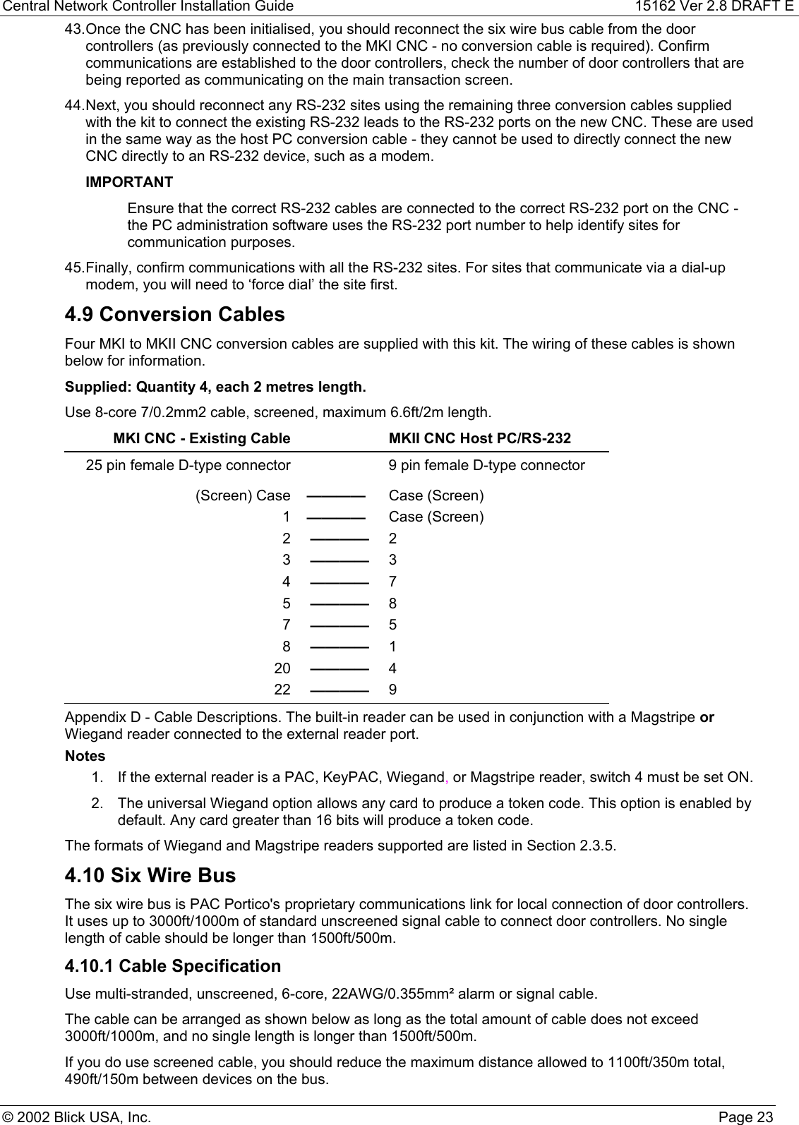 Central Network Controller Installation Guide 15162 Ver 2.8 DRAFT E© 2002 Blick USA, Inc. Page 2343. Once the CNC has been initialised, you should reconnect the six wire bus cable from the doorcontrollers (as previously connected to the MKI CNC - no conversion cable is required). Confirmcommunications are established to the door controllers, check the number of door controllers that arebeing reported as communicating on the main transaction screen.44. Next, you should reconnect any RS-232 sites using the remaining three conversion cables suppliedwith the kit to connect the existing RS-232 leads to the RS-232 ports on the new CNC. These are usedin the same way as the host PC conversion cable - they cannot be used to directly connect the newCNC directly to an RS-232 device, such as a modem.IMPORTANTEnsure that the correct RS-232 cables are connected to the correct RS-232 port on the CNC -the PC administration software uses the RS-232 port number to help identify sites forcommunication purposes.45. Finally, confirm communications with all the RS-232 sites. For sites that communicate via a dial-upmodem, you will need to ‘force dial’ the site first.4.9 Conversion CablesFour MKI to MKII CNC conversion cables are supplied with this kit. The wiring of these cables is shownbelow for information.Supplied: Quantity 4, each 2 metres length.Use 8-core 7/0.2mm2 cable, screened, maximum 6.6ft/2m length.MKI CNC - Existing Cable MKII CNC Host PC/RS-23225 pin female D-type connector 9 pin female D-type connector(Screen) Case ———— Case (Screen)1———— Case (Screen)2———— 23———— 34———— 75———— 87———— 58———— 120 ———— 422 ———— 9Appendix D - Cable Descriptions. The built-in reader can be used in conjunction with a Magstripe orWiegand reader connected to the external reader port.Notes1.  If the external reader is a PAC, KeyPAC, Wiegand, or Magstripe reader, switch 4 must be set ON.2.  The universal Wiegand option allows any card to produce a token code. This option is enabled bydefault. Any card greater than 16 bits will produce a token code.The formats of Wiegand and Magstripe readers supported are listed in Section 2.3.5.4.10 Six Wire BusThe six wire bus is PAC Portico&apos;s proprietary communications link for local connection of door controllers.It uses up to 3000ft/1000m of standard unscreened signal cable to connect door controllers. No singlelength of cable should be longer than 1500ft/500m.4.10.1 Cable SpecificationUse multi-stranded, unscreened, 6-core, 22AWG/0.355mm² alarm or signal cable.The cable can be arranged as shown below as long as the total amount of cable does not exceed3000ft/1000m, and no single length is longer than 1500ft/500m.If you do use screened cable, you should reduce the maximum distance allowed to 1100ft/350m total,490ft/150m between devices on the bus.