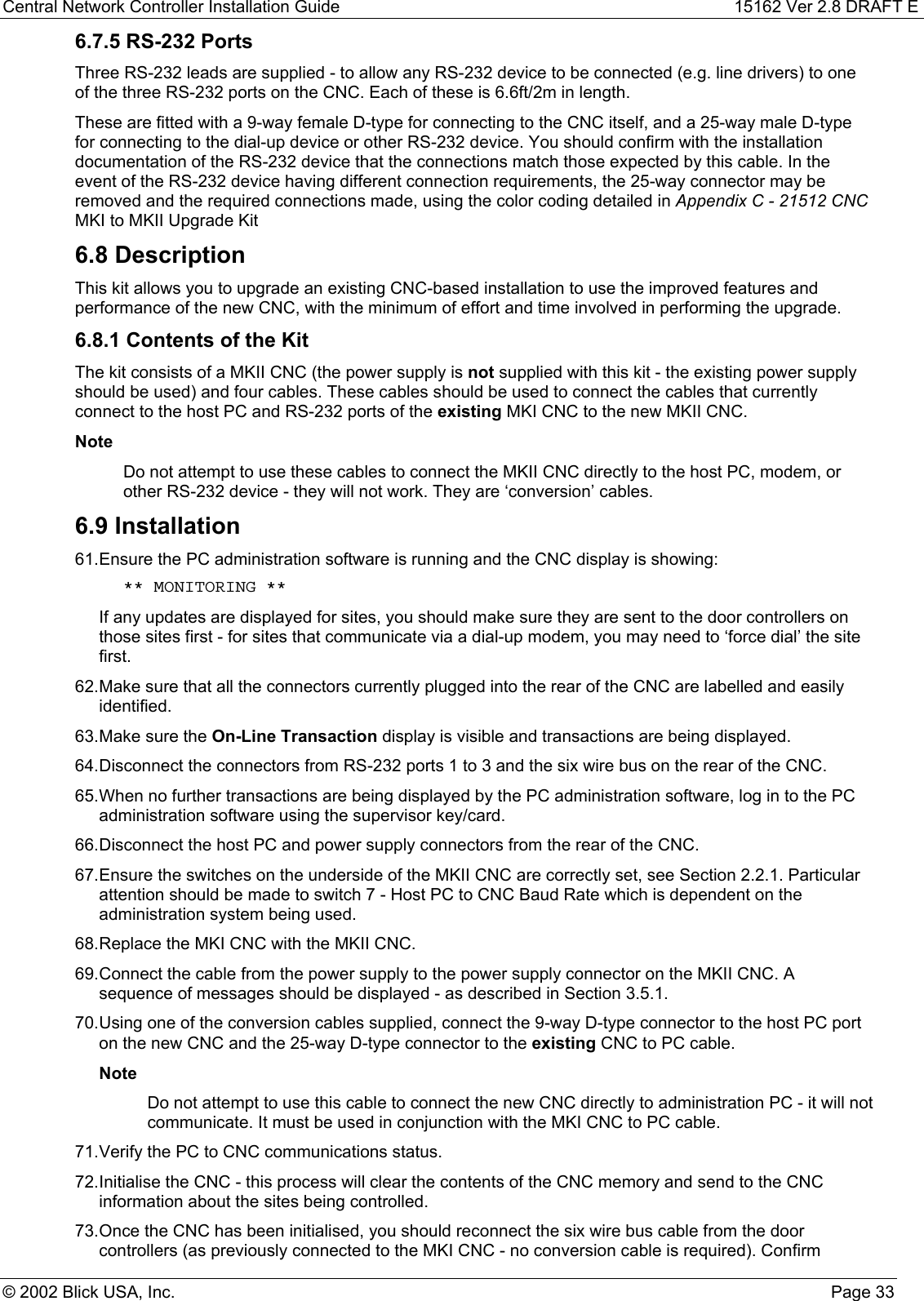 Central Network Controller Installation Guide 15162 Ver 2.8 DRAFT E© 2002 Blick USA, Inc. Page 336.7.5 RS-232 PortsThree RS-232 leads are supplied - to allow any RS-232 device to be connected (e.g. line drivers) to oneof the three RS-232 ports on the CNC. Each of these is 6.6ft/2m in length.These are fitted with a 9-way female D-type for connecting to the CNC itself, and a 25-way male D-typefor connecting to the dial-up device or other RS-232 device. You should confirm with the installationdocumentation of the RS-232 device that the connections match those expected by this cable. In theevent of the RS-232 device having different connection requirements, the 25-way connector may beremoved and the required connections made, using the color coding detailed in Appendix C - 21512 CNCMKI to MKII Upgrade Kit6.8 DescriptionThis kit allows you to upgrade an existing CNC-based installation to use the improved features andperformance of the new CNC, with the minimum of effort and time involved in performing the upgrade.6.8.1 Contents of the KitThe kit consists of a MKII CNC (the power supply is not supplied with this kit - the existing power supplyshould be used) and four cables. These cables should be used to connect the cables that currentlyconnect to the host PC and RS-232 ports of the existing MKI CNC to the new MKII CNC.NoteDo not attempt to use these cables to connect the MKII CNC directly to the host PC, modem, orother RS-232 device - they will not work. They are ‘conversion’ cables.6.9 Installation61. Ensure the PC administration software is running and the CNC display is showing: ** MONITORING **If any updates are displayed for sites, you should make sure they are sent to the door controllers onthose sites first - for sites that communicate via a dial-up modem, you may need to ‘force dial’ the sitefirst.62. Make sure that all the connectors currently plugged into the rear of the CNC are labelled and easilyidentified.63. Make sure the On-Line Transaction display is visible and transactions are being displayed.64. Disconnect the connectors from RS-232 ports 1 to 3 and the six wire bus on the rear of the CNC.65. When no further transactions are being displayed by the PC administration software, log in to the PCadministration software using the supervisor key/card.66. Disconnect the host PC and power supply connectors from the rear of the CNC.67. Ensure the switches on the underside of the MKII CNC are correctly set, see Section 2.2.1. Particularattention should be made to switch 7 - Host PC to CNC Baud Rate which is dependent on theadministration system being used.68. Replace the MKI CNC with the MKII CNC.69. Connect the cable from the power supply to the power supply connector on the MKII CNC. Asequence of messages should be displayed - as described in Section 3.5.1.70. Using one of the conversion cables supplied, connect the 9-way D-type connector to the host PC porton the new CNC and the 25-way D-type connector to the existing CNC to PC cable.NoteDo not attempt to use this cable to connect the new CNC directly to administration PC - it will notcommunicate. It must be used in conjunction with the MKI CNC to PC cable.71. Verify the PC to CNC communications status.72. Initialise the CNC - this process will clear the contents of the CNC memory and send to the CNCinformation about the sites being controlled.73. Once the CNC has been initialised, you should reconnect the six wire bus cable from the doorcontrollers (as previously connected to the MKI CNC - no conversion cable is required). Confirm