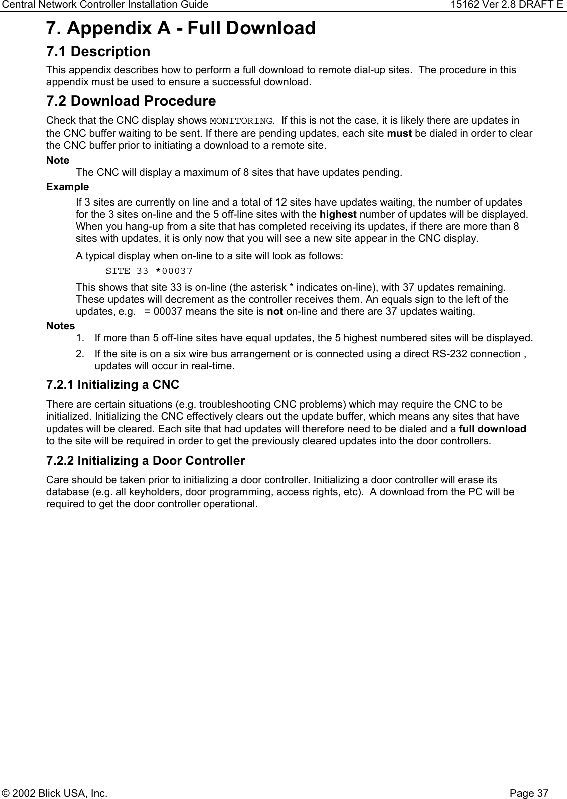 Central Network Controller Installation Guide 15162 Ver 2.8 DRAFT E© 2002 Blick USA, Inc. Page 377. Appendix A - Full Download7.1 DescriptionThis appendix describes how to perform a full download to remote dial-up sites.  The procedure in thisappendix must be used to ensure a successful download.7.2 Download ProcedureCheck that the CNC display shows MONITORING.  If this is not the case, it is likely there are updates inthe CNC buffer waiting to be sent. If there are pending updates, each site must be dialed in order to clearthe CNC buffer prior to initiating a download to a remote site.NoteThe CNC will display a maximum of 8 sites that have updates pending.ExampleIf 3 sites are currently on line and a total of 12 sites have updates waiting, the number of updatesfor the 3 sites on-line and the 5 off-line sites with the highest number of updates will be displayed.When you hang-up from a site that has completed receiving its updates, if there are more than 8sites with updates, it is only now that you will see a new site appear in the CNC display.A typical display when on-line to a site will look as follows:SITE 33 *00037This shows that site 33 is on-line (the asterisk * indicates on-line), with 37 updates remaining.These updates will decrement as the controller receives them. An equals sign to the left of theupdates, e.g.   = 00037 means the site is not on-line and there are 37 updates waiting.Notes1.  If more than 5 off-line sites have equal updates, the 5 highest numbered sites will be displayed.2.  If the site is on a six wire bus arrangement or is connected using a direct RS-232 connection ,updates will occur in real-time.7.2.1 Initializing a CNCThere are certain situations (e.g. troubleshooting CNC problems) which may require the CNC to beinitialized. Initializing the CNC effectively clears out the update buffer, which means any sites that haveupdates will be cleared. Each site that had updates will therefore need to be dialed and a full downloadto the site will be required in order to get the previously cleared updates into the door controllers.7.2.2 Initializing a Door ControllerCare should be taken prior to initializing a door controller. Initializing a door controller will erase itsdatabase (e.g. all keyholders, door programming, access rights, etc).  A download from the PC will berequired to get the door controller operational.