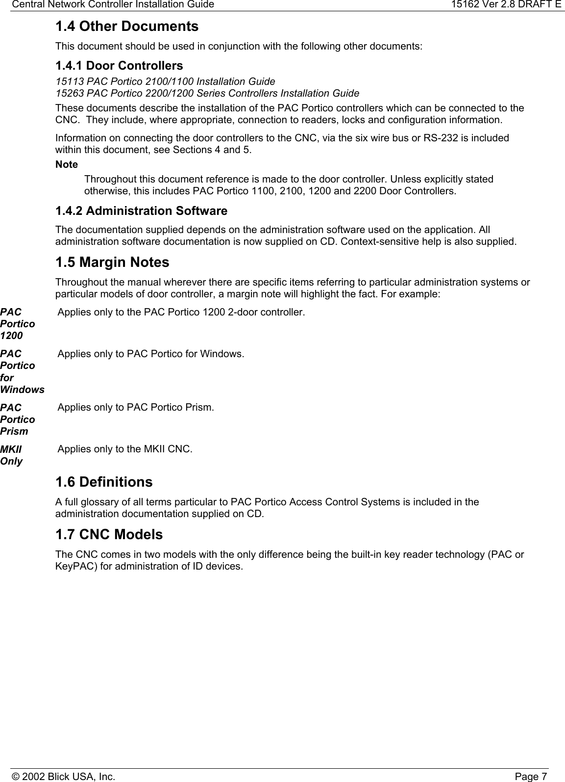 Central Network Controller Installation Guide 15162 Ver 2.8 DRAFT E© 2002 Blick USA, Inc. Page 71.4 Other DocumentsThis document should be used in conjunction with the following other documents:1.4.1 Door Controllers15113 PAC Portico 2100/1100 Installation Guide15263 PAC Portico 2200/1200 Series Controllers Installation GuideThese documents describe the installation of the PAC Portico controllers which can be connected to theCNC.  They include, where appropriate, connection to readers, locks and configuration information.Information on connecting the door controllers to the CNC, via the six wire bus or RS-232 is includedwithin this document, see Sections 4 and 5.NoteThroughout this document reference is made to the door controller. Unless explicitly statedotherwise, this includes PAC Portico 1100, 2100, 1200 and 2200 Door Controllers.1.4.2 Administration SoftwareThe documentation supplied depends on the administration software used on the application. Alladministration software documentation is now supplied on CD. Context-sensitive help is also supplied.1.5 Margin NotesThroughout the manual wherever there are specific items referring to particular administration systems orparticular models of door controller, a margin note will highlight the fact. For example:PACPortico1200Applies only to the PAC Portico 1200 2-door controller.PACPorticoforWindowsApplies only to PAC Portico for Windows.PACPorticoPrismApplies only to PAC Portico Prism.MKIIOnlyApplies only to the MKII CNC.1.6 DefinitionsA full glossary of all terms particular to PAC Portico Access Control Systems is included in theadministration documentation supplied on CD.1.7 CNC ModelsThe CNC comes in two models with the only difference being the built-in key reader technology (PAC orKeyPAC) for administration of ID devices.