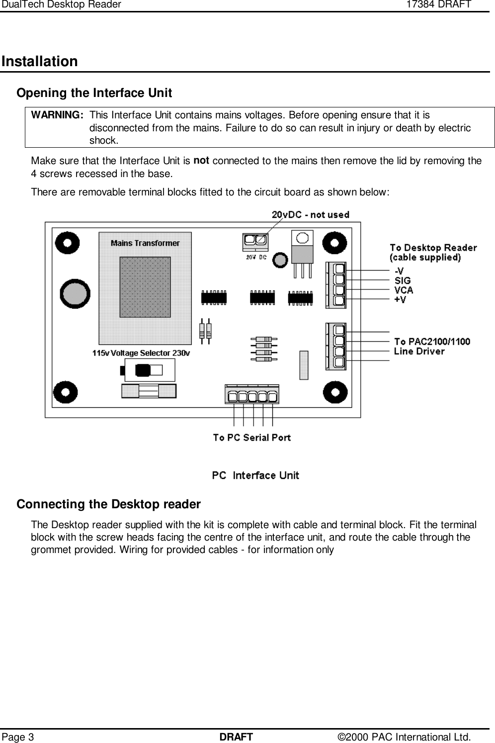 DualTech Desktop Reader 17384 DRAFTPage 3 DRAFT ©2000 PAC International Ltd.InstallationOpening the Interface UnitWARNING: This Interface Unit contains mains voltages. Before opening ensure that it isdisconnected from the mains. Failure to do so can result in injury or death by electricshock.Make sure that the Interface Unit is not connected to the mains then remove the lid by removing the4 screws recessed in the base.There are removable terminal blocks fitted to the circuit board as shown below:Connecting the Desktop readerThe Desktop reader supplied with the kit is complete with cable and terminal block. Fit the terminalblock with the screw heads facing the centre of the interface unit, and route the cable through thegrommet provided. Wiring for provided cables - for information only