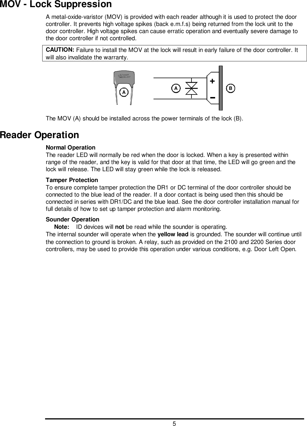 5MOV - Lock SuppressionA metal-oxide-varistor (MOV) is provided with each reader although it is used to protect the doorcontroller. It prevents high voltage spikes (back e.m.f.s) being returned from the lock unit to thedoor controller. High voltage spikes can cause erratic operation and eventually severe damage tothe door controller if not controlled.CAUTION: Failure to install the MOV at the lock will result in early failure of the door controller. Itwill also invalidate the warranty.+AABThe MOV (A) should be installed across the power terminals of the lock (B).Reader OperationNormal OperationThe reader LED will normally be red when the door is locked. When a key is presented withinrange of the reader, and the key is valid for that door at that time, the LED will go green and thelock will release. The LED will stay green while the lock is released.Tamper ProtectionTo ensure complete tamper protection the DR1 or DC terminal of the door controller should beconnected to the blue lead of the reader. If a door contact is being used then this should beconnected in series with DR1/DC and the blue lead. See the door controller installation manual forfull details of how to set up tamper protection and alarm monitoring.Sounder OperationNote:  ID devices will not be read while the sounder is operating.The internal sounder will operate when the yellow lead is grounded. The sounder will continue untilthe connection to ground is broken. A relay, such as provided on the 2100 and 2200 Series doorcontrollers, may be used to provide this operation under various conditions, e.g. Door Left Open.