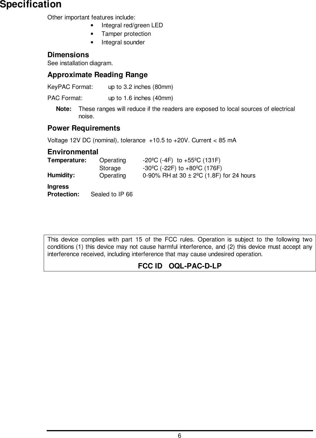 6SpecificationOther important features include:•  Integral red/green LED• Tamper protection• Integral sounderDimensionsSee installation diagram.Approximate Reading RangeKeyPAC Format:  up to 3.2 inches (80mm)PAC Format: up to 1.6 inches (40mm)Note:  These ranges will reduce if the readers are exposed to local sources of electricalnoise.Power RequirementsVoltage 12V DC (nominal), tolerance  +10.5 to +20V. Current &lt; 85 mAEnvironmentalTemperature: Operating -20ºC (-4F)  to +55ºC (131F)Storage -30ºC (-22F) to +80ºC (176F)Humidity: Operating 0-90% RH at 30 ± 2ºC (1.8F) for 24 hoursIngressProtection: Sealed to IP 66This device complies with part 15 of the FCC rules. Operation is subject to the following twoconditions (1) this device may not cause harmful interference, and (2) this device must accept anyinterference received, including interference that may cause undesired operation.FCC ID   OQL-PAC-D-LP