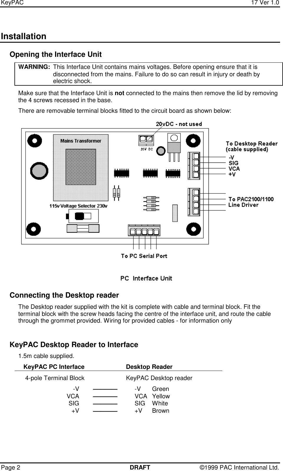 KeyPAC  17 Ver 1.0Page 2 DRAFT ©1999 PAC International Ltd.InstallationOpening the Interface UnitWARNING: This Interface Unit contains mains voltages. Before opening ensure that it isdisconnected from the mains. Failure to do so can result in injury or death byelectric shock.Make sure that the Interface Unit is not connected to the mains then remove the lid by removingthe 4 screws recessed in the base.There are removable terminal blocks fitted to the circuit board as shown below:Connecting the Desktop readerThe Desktop reader supplied with the kit is complete with cable and terminal block. Fit theterminal block with the screw heads facing the centre of the interface unit, and route the cablethrough the grommet provided. Wiring for provided cables - for information onlyKeyPAC Desktop Reader to Interface1.5m cable supplied.KeyPAC PC Interface Desktop Reader4-pole Terminal Block KeyPAC Desktop reader-V ———— -V GreenVCA ———— VCA YellowSIG ———— SIG White+V ———— +V Brown