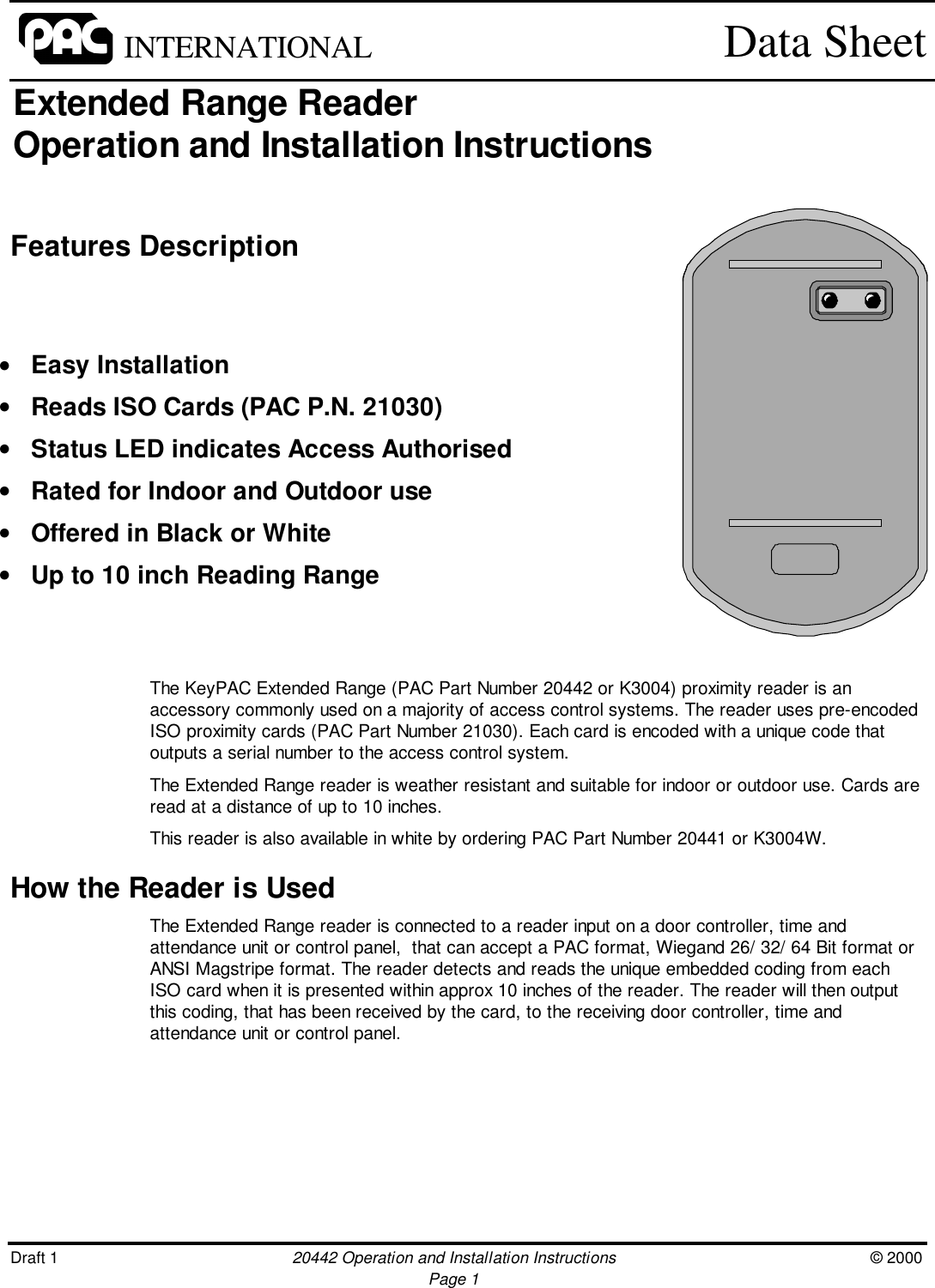 Draft 1 20442 Operation and Installation Instructions © 2000Page 1INTERNATIONAL Data SheetExtended Range ReaderOperation and Installation InstructionsFeatures DescriptionThe KeyPAC Extended Range (PAC Part Number 20442 or K3004) proximity reader is anaccessory commonly used on a majority of access control systems. The reader uses pre-encodedISO proximity cards (PAC Part Number 21030). Each card is encoded with a unique code thatoutputs a serial number to the access control system.The Extended Range reader is weather resistant and suitable for indoor or outdoor use. Cards areread at a distance of up to 10 inches.This reader is also available in white by ordering PAC Part Number 20441 or K3004W.How the Reader is UsedThe Extended Range reader is connected to a reader input on a door controller, time andattendance unit or control panel,  that can accept a PAC format, Wiegand 26/ 32/ 64 Bit format orANSI Magstripe format. The reader detects and reads the unique embedded coding from eachISO card when it is presented within approx 10 inches of the reader. The reader will then outputthis coding, that has been received by the card, to the receiving door controller, time andattendance unit or control panel.• Easy Installation• Reads ISO Cards (PAC P.N. 21030)• Status LED indicates Access Authorised• Rated for Indoor and Outdoor use• Offered in Black or White• Up to 10 inch Reading Range