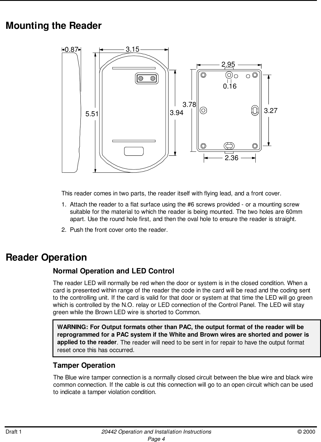 Draft 1 20442 Operation and Installation Instructions © 2000Page 4Mounting the Reader0.87 3.155.51 3.942.952.363.78 3.270.16This reader comes in two parts, the reader itself with flying lead, and a front cover.1. Attach the reader to a flat surface using the #6 screws provided - or a mounting screwsuitable for the material to which the reader is being mounted. The two holes are 60mmapart. Use the round hole first, and then the oval hole to ensure the reader is straight.2. Push the front cover onto the reader.Reader OperationNormal Operation and LED ControlThe reader LED will normally be red when the door or system is in the closed condition. When acard is presented within range of the reader the code in the card will be read and the coding sentto the controlling unit. If the card is valid for that door or system at that time the LED will go greenwhich is controlled by the N.O. relay or LED connection of the Control Panel. The LED will staygreen while the Brown LED wire is shorted to Common.WARNING: For Output formats other than PAC, the output format of the reader will bereprogrammed for a PAC system if the White and Brown wires are shorted and power isapplied to the reader. The reader will need to be sent in for repair to have the output formatreset once this has occurred.Tamper OperationThe Blue wire tamper connection is a normally closed circuit between the blue wire and black wirecommon connection. If the cable is cut this connection will go to an open circuit which can be usedto indicate a tamper violation condition.