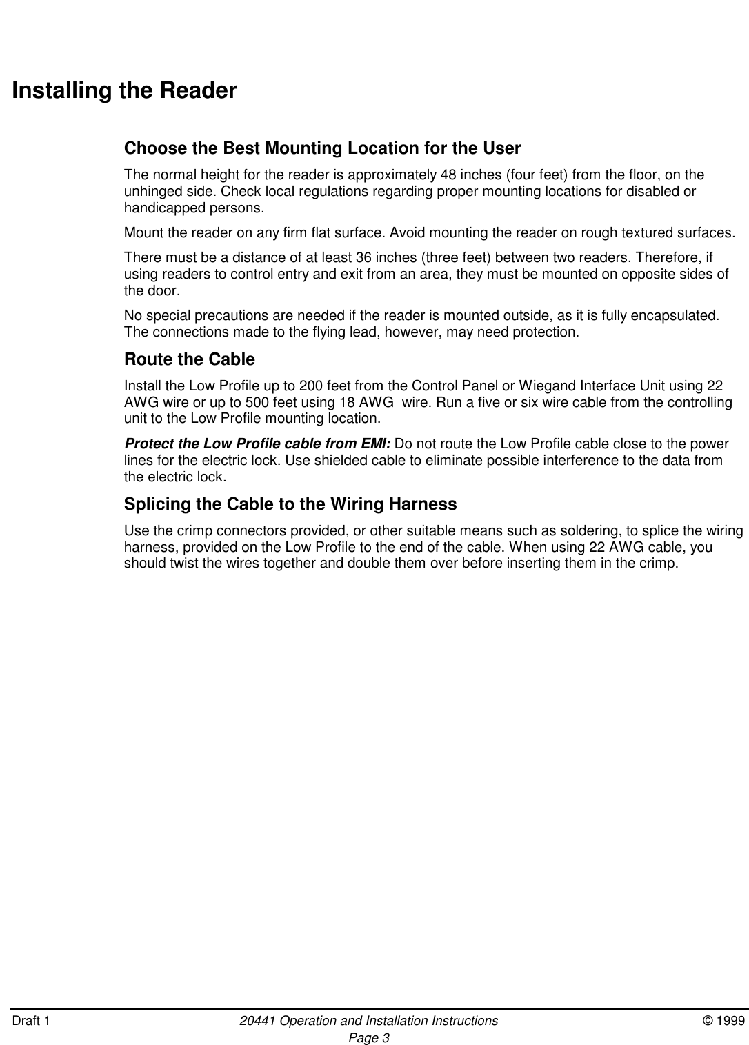 Draft 1 20441 Operation and Installation Instructions © 1999Page 3Installing the ReaderChoose the Best Mounting Location for the UserThe normal height for the reader is approximately 48 inches (four feet) from the floor, on theunhinged side. Check local regulations regarding proper mounting locations for disabled orhandicapped persons.Mount the reader on any firm flat surface. Avoid mounting the reader on rough textured surfaces.There must be a distance of at least 36 inches (three feet) between two readers. Therefore, ifusing readers to control entry and exit from an area, they must be mounted on opposite sides ofthe door.No special precautions are needed if the reader is mounted outside, as it is fully encapsulated.The connections made to the flying lead, however, may need protection.Route the CableInstall the Low Profile up to 200 feet from the Control Panel or Wiegand Interface Unit using 22AWG wire or up to 500 feet using 18 AWG  wire. Run a five or six wire cable from the controllingunit to the Low Profile mounting location.Protect the Low Profile cable from EMI: Do not route the Low Profile cable close to the powerlines for the electric lock. Use shielded cable to eliminate possible interference to the data fromthe electric lock.Splicing the Cable to the Wiring HarnessUse the crimp connectors provided, or other suitable means such as soldering, to splice the wiringharness, provided on the Low Profile to the end of the cable. When using 22 AWG cable, youshould twist the wires together and double them over before inserting them in the crimp.