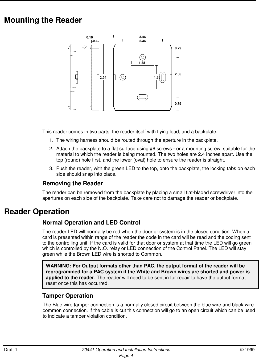 Draft 1 20441 Operation and Installation Instructions © 1999Page 4Mounting the ReaderThis reader comes in two parts, the reader itself with flying lead, and a backplate.1. The wiring harness should be routed through the aperture in the backplate.2. Attach the backplate to a flat surface using #6 screws - or a mounting screw  suitable for thematerial to which the reader is being mounted. The two holes are 2.4 inches apart. Use thetop (round) hole first, and the lower (oval) hole to ensure the reader is straight.3. Push the reader, with the green LED to the top, onto the backplate, the locking tabs on eachside should snap into place.Removing the ReaderThe reader can be removed from the backplate by placing a small flat-bladed screwdriver into theapertures on each side of the backplate. Take care not to damage the reader or backplate.Reader OperationNormal Operation and LED ControlThe reader LED will normally be red when the door or system is in the closed condition. When acard is presented within range of the reader the code in the card will be read and the coding sentto the controlling unit. If the card is valid for that door or system at that time the LED will go greenwhich is controlled by the N.O. relay or LED connection of the Control Panel. The LED will staygreen while the Brown LED wire is shorted to Common.WARNING: For Output formats other than PAC, the output format of the reader will bereprogrammed for a PAC system if the White and Brown wires are shorted and power isapplied to the reader. The reader will need to be sent in for repair to have the output formatreset once this has occurred.Tamper OperationThe Blue wire tamper connection is a normally closed circuit between the blue wire and black wirecommon connection. If the cable is cut this connection will go to an open circuit which can be usedto indicate a tamper violation condition.3.940.42.363.460.790.790.16 2.361.381.38
