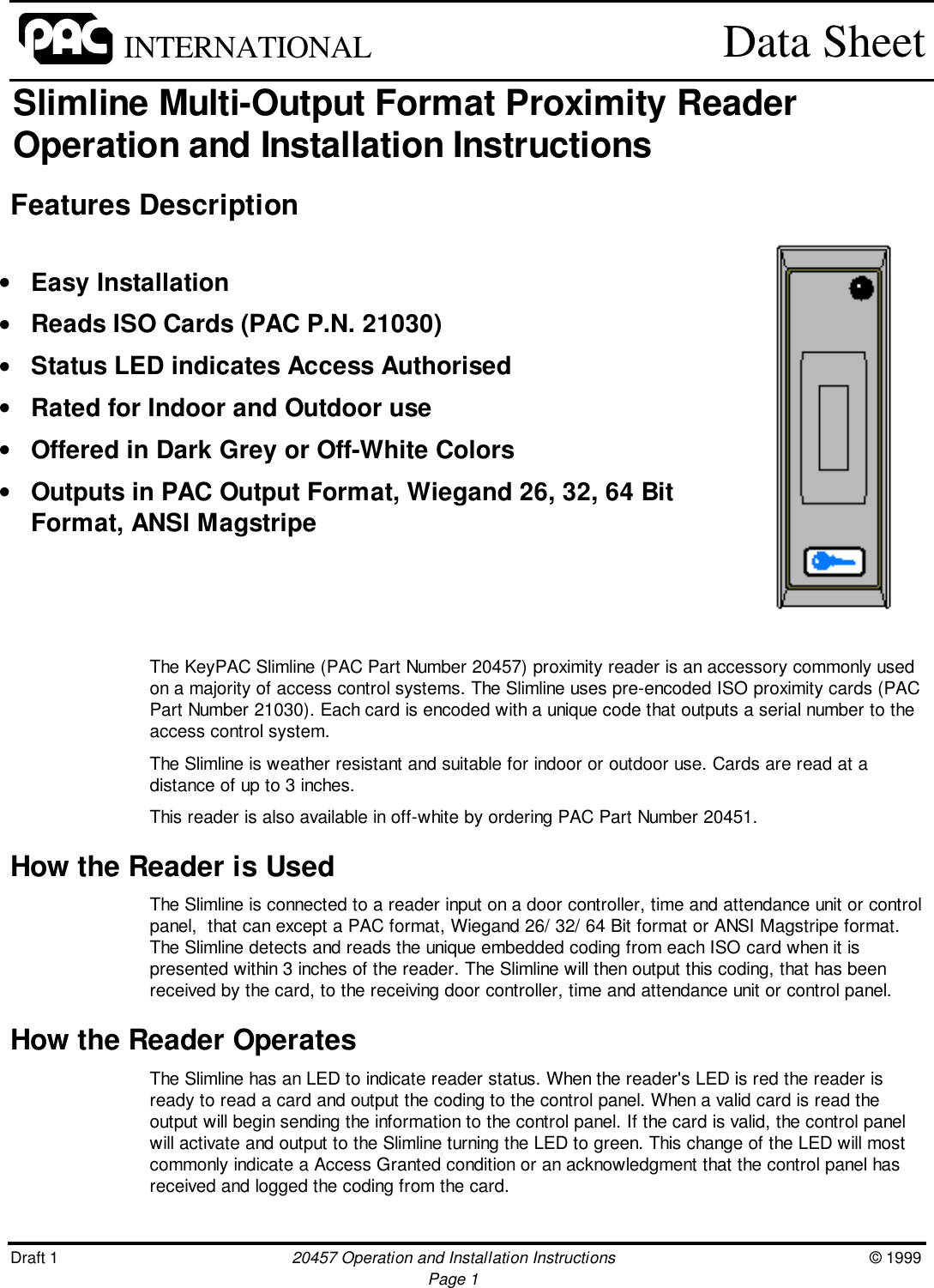 Draft 1 20457 Operation and Installation Instructions © 1999Page 1INTERNATIONAL Data SheetSlimline Multi-Output Format Proximity ReaderOperation and Installation InstructionsFeatures DescriptionThe KeyPAC Slimline (PAC Part Number 20457) proximity reader is an accessory commonly usedon a majority of access control systems. The Slimline uses pre-encoded ISO proximity cards (PACPart Number 21030). Each card is encoded with a unique code that outputs a serial number to theaccess control system.The Slimline is weather resistant and suitable for indoor or outdoor use. Cards are read at adistance of up to 3 inches.This reader is also available in off-white by ordering PAC Part Number 20451.How the Reader is UsedThe Slimline is connected to a reader input on a door controller, time and attendance unit or controlpanel,  that can except a PAC format, Wiegand 26/ 32/ 64 Bit format or ANSI Magstripe format.The Slimline detects and reads the unique embedded coding from each ISO card when it ispresented within 3 inches of the reader. The Slimline will then output this coding, that has beenreceived by the card, to the receiving door controller, time and attendance unit or control panel.How the Reader OperatesThe Slimline has an LED to indicate reader status. When the reader&apos;s LED is red the reader isready to read a card and output the coding to the control panel. When a valid card is read theoutput will begin sending the information to the control panel. If the card is valid, the control panelwill activate and output to the Slimline turning the LED to green. This change of the LED will mostcommonly indicate a Access Granted condition or an acknowledgment that the control panel hasreceived and logged the coding from the card.• Easy Installation• Reads ISO Cards (PAC P.N. 21030)• Status LED indicates Access Authorised• Rated for Indoor and Outdoor use• Offered in Dark Grey or Off-White Colors• Outputs in PAC Output Format, Wiegand 26, 32, 64 BitFormat, ANSI Magstripe