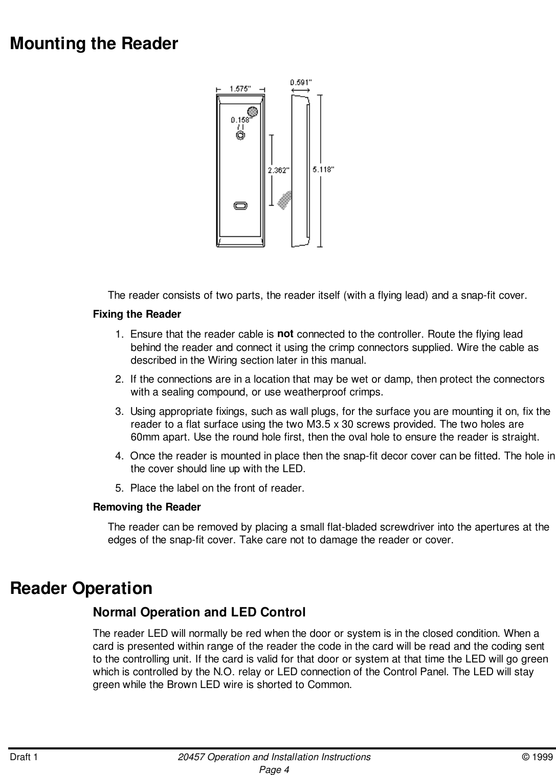 Draft 1 20457 Operation and Installation Instructions © 1999Page 4Mounting the Reader                               The reader consists of two parts, the reader itself (with a flying lead) and a snap-fit cover.Fixing the Reader1.  Ensure that the reader cable is not connected to the controller. Route the flying leadbehind the reader and connect it using the crimp connectors supplied. Wire the cable asdescribed in the Wiring section later in this manual.2.  If the connections are in a location that may be wet or damp, then protect the connectorswith a sealing compound, or use weatherproof crimps.3.  Using appropriate fixings, such as wall plugs, for the surface you are mounting it on, fix thereader to a flat surface using the two M3.5 x 30 screws provided. The two holes are60mm apart. Use the round hole first, then the oval hole to ensure the reader is straight.4.  Once the reader is mounted in place then the snap-fit decor cover can be fitted. The hole inthe cover should line up with the LED.5.  Place the label on the front of reader.Removing the ReaderThe reader can be removed by placing a small flat-bladed screwdriver into the apertures at theedges of the snap-fit cover. Take care not to damage the reader or cover.Reader OperationNormal Operation and LED ControlThe reader LED will normally be red when the door or system is in the closed condition. When acard is presented within range of the reader the code in the card will be read and the coding sentto the controlling unit. If the card is valid for that door or system at that time the LED will go greenwhich is controlled by the N.O. relay or LED connection of the Control Panel. The LED will staygreen while the Brown LED wire is shorted to Common.