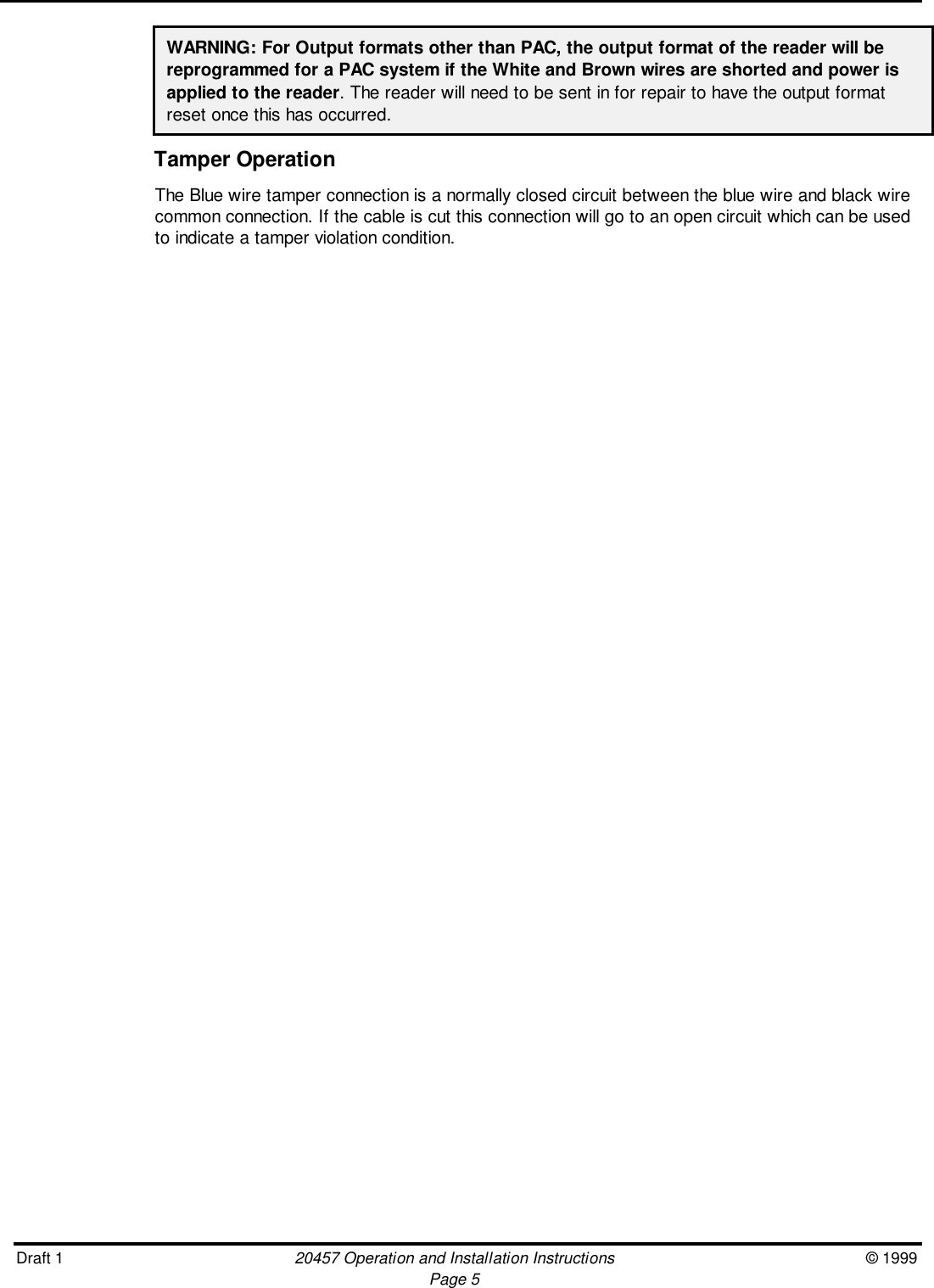 Draft 1 20457 Operation and Installation Instructions © 1999Page 5WARNING: For Output formats other than PAC, the output format of the reader will bereprogrammed for a PAC system if the White and Brown wires are shorted and power isapplied to the reader. The reader will need to be sent in for repair to have the output formatreset once this has occurred.Tamper OperationThe Blue wire tamper connection is a normally closed circuit between the blue wire and black wirecommon connection. If the cable is cut this connection will go to an open circuit which can be usedto indicate a tamper violation condition.