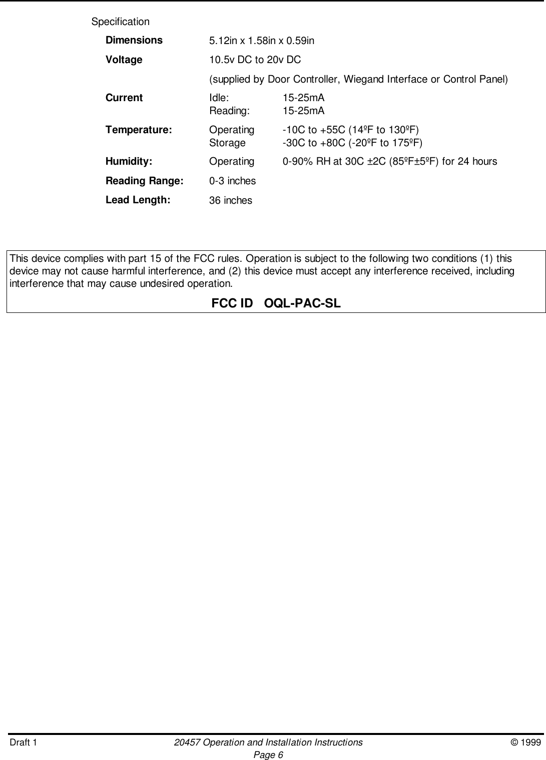 Draft 1 20457 Operation and Installation Instructions © 1999Page 6SpecificationDimensions 5.12in x 1.58in x 0.59inVoltage 10.5v DC to 20v DC(supplied by Door Controller, Wiegand Interface or Control Panel)Current Idle: 15-25mAReading: 15-25mATemperature: Operating -10C to +55C (14ºF to 130ºF)Storage -30C to +80C (-20ºF to 175ºF)Humidity: Operating 0-90% RH at 30C ±2C (85ºF±5ºF) for 24 hoursReading Range: 0-3 inchesLead Length: 36 inchesThis device complies with part 15 of the FCC rules. Operation is subject to the following two conditions (1) thisdevice may not cause harmful interference, and (2) this device must accept any interference received, includinginterference that may cause undesired operation.FCC ID   OQL-PAC-SL