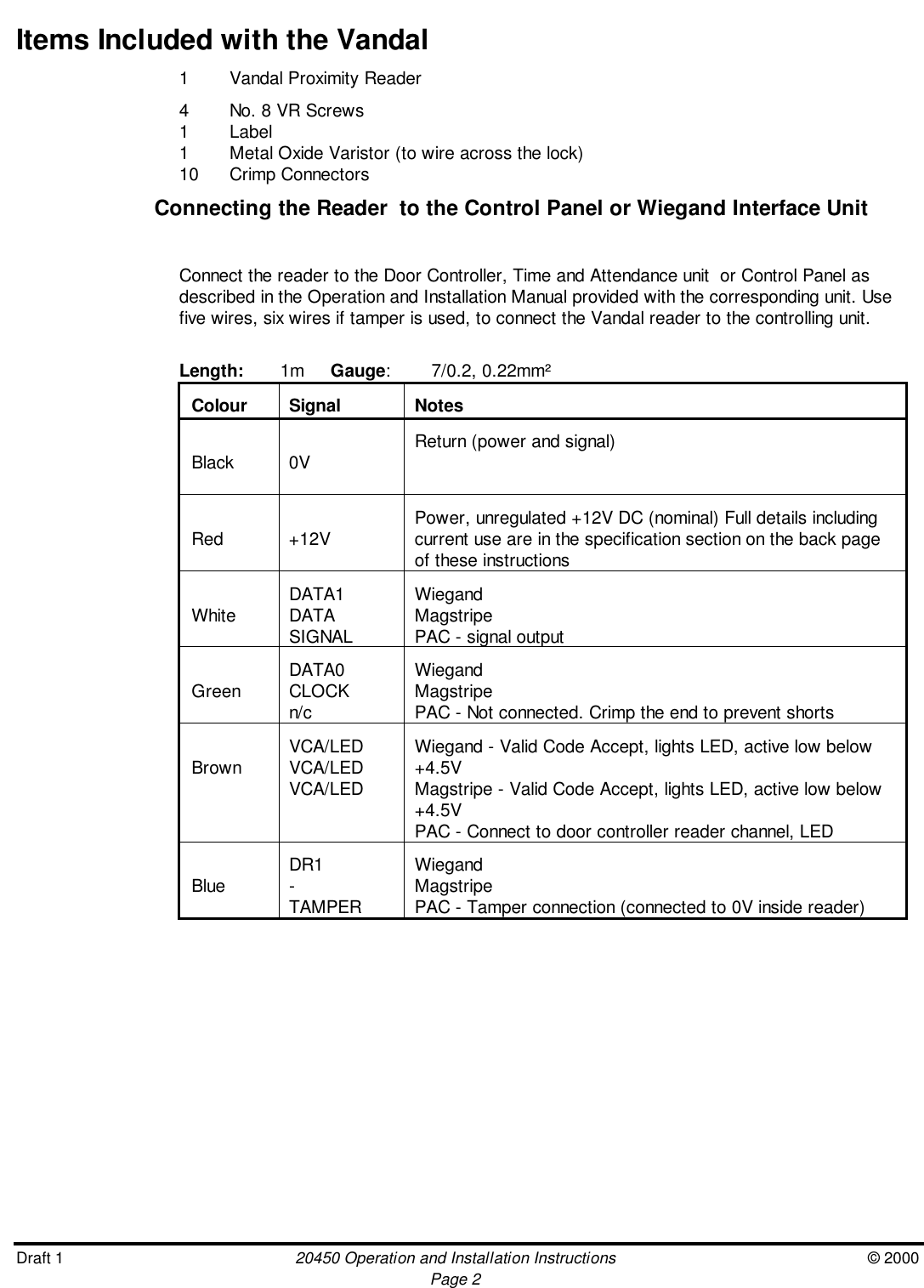 Draft 1 20450 Operation and Installation Instructions © 2000Page 2Items Included with the Vandal1 Vandal Proximity Reader4 No. 8 VR Screws1 Label1 Metal Oxide Varistor (to wire across the lock)10 Crimp ConnectorsConnecting the Reader  to the Control Panel or Wiegand Interface UnitConnect the reader to the Door Controller, Time and Attendance unit  or Control Panel asdescribed in the Operation and Installation Manual provided with the corresponding unit. Usefive wires, six wires if tamper is used, to connect the Vandal reader to the controlling unit.Length: 1m Gauge: 7/0.2, 0.22mm²Colour Signal NotesBlack 0V Return (power and signal)Red +12V Power, unregulated +12V DC (nominal) Full details includingcurrent use are in the specification section on the back pageof these instructionsWhite DATA1DATASIGNALWiegandMagstripePAC - signal outputGreen DATA0CLOCKn/cWiegandMagstripePAC - Not connected. Crimp the end to prevent shortsBrown VCA/LEDVCA/LEDVCA/LEDWiegand - Valid Code Accept, lights LED, active low below+4.5VMagstripe - Valid Code Accept, lights LED, active low below+4.5VPAC - Connect to door controller reader channel, LEDBlue DR1-TAMPERWiegandMagstripePAC - Tamper connection (connected to 0V inside reader)