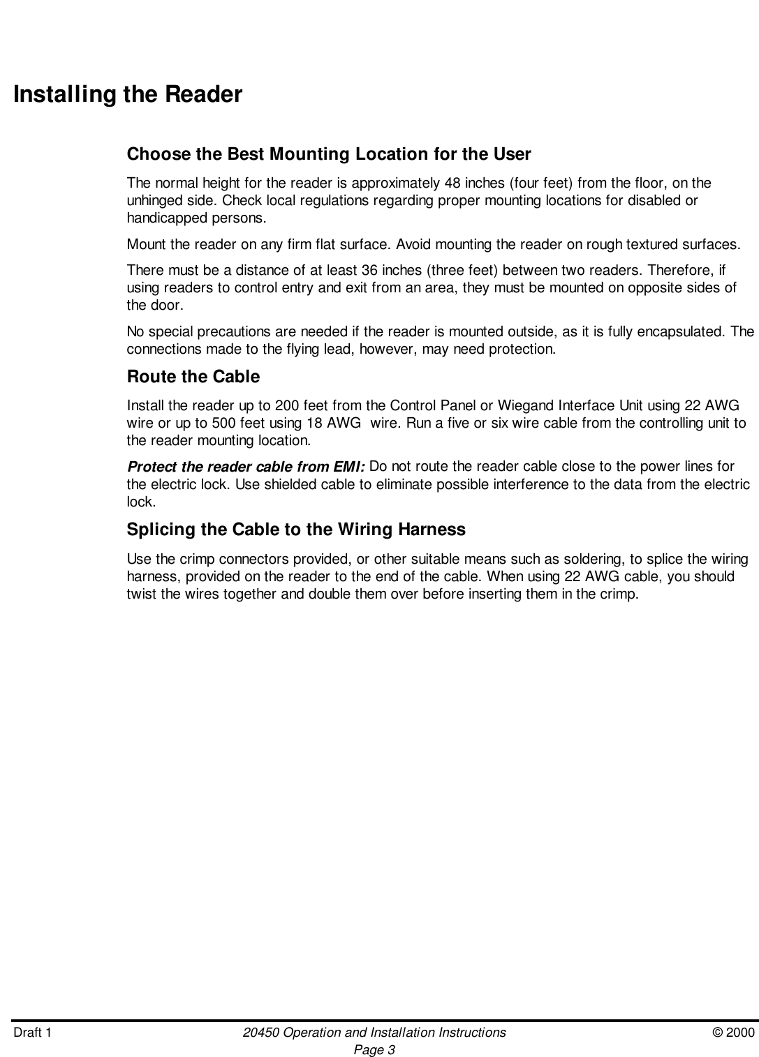 Draft 1 20450 Operation and Installation Instructions © 2000Page 3Installing the ReaderChoose the Best Mounting Location for the UserThe normal height for the reader is approximately 48 inches (four feet) from the floor, on theunhinged side. Check local regulations regarding proper mounting locations for disabled orhandicapped persons.Mount the reader on any firm flat surface. Avoid mounting the reader on rough textured surfaces.There must be a distance of at least 36 inches (three feet) between two readers. Therefore, ifusing readers to control entry and exit from an area, they must be mounted on opposite sides ofthe door.No special precautions are needed if the reader is mounted outside, as it is fully encapsulated. Theconnections made to the flying lead, however, may need protection.Route the CableInstall the reader up to 200 feet from the Control Panel or Wiegand Interface Unit using 22 AWGwire or up to 500 feet using 18 AWG  wire. Run a five or six wire cable from the controlling unit tothe reader mounting location.Protect the reader cable from EMI: Do not route the reader cable close to the power lines forthe electric lock. Use shielded cable to eliminate possible interference to the data from the electriclock.Splicing the Cable to the Wiring HarnessUse the crimp connectors provided, or other suitable means such as soldering, to splice the wiringharness, provided on the reader to the end of the cable. When using 22 AWG cable, you shouldtwist the wires together and double them over before inserting them in the crimp.