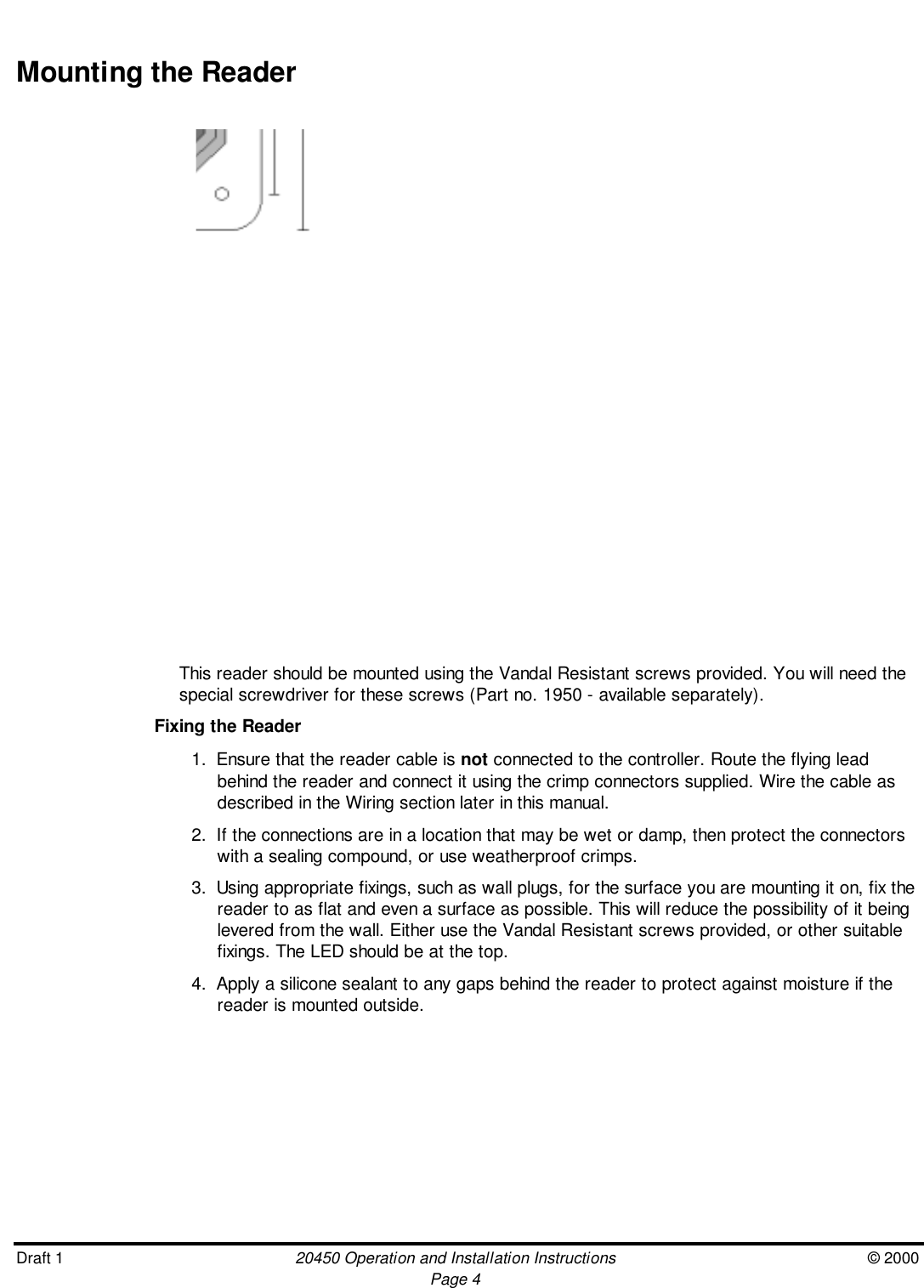 Draft 1 20450 Operation and Installation Instructions © 2000Page 4Mounting the ReaderThis reader should be mounted using the Vandal Resistant screws provided. You will need thespecial screwdriver for these screws (Part no. 1950 - available separately).Fixing the Reader1.  Ensure that the reader cable is not connected to the controller. Route the flying leadbehind the reader and connect it using the crimp connectors supplied. Wire the cable asdescribed in the Wiring section later in this manual.2.  If the connections are in a location that may be wet or damp, then protect the connectorswith a sealing compound, or use weatherproof crimps.3.  Using appropriate fixings, such as wall plugs, for the surface you are mounting it on, fix thereader to as flat and even a surface as possible. This will reduce the possibility of it beinglevered from the wall. Either use the Vandal Resistant screws provided, or other suitablefixings. The LED should be at the top.4.  Apply a silicone sealant to any gaps behind the reader to protect against moisture if thereader is mounted outside.