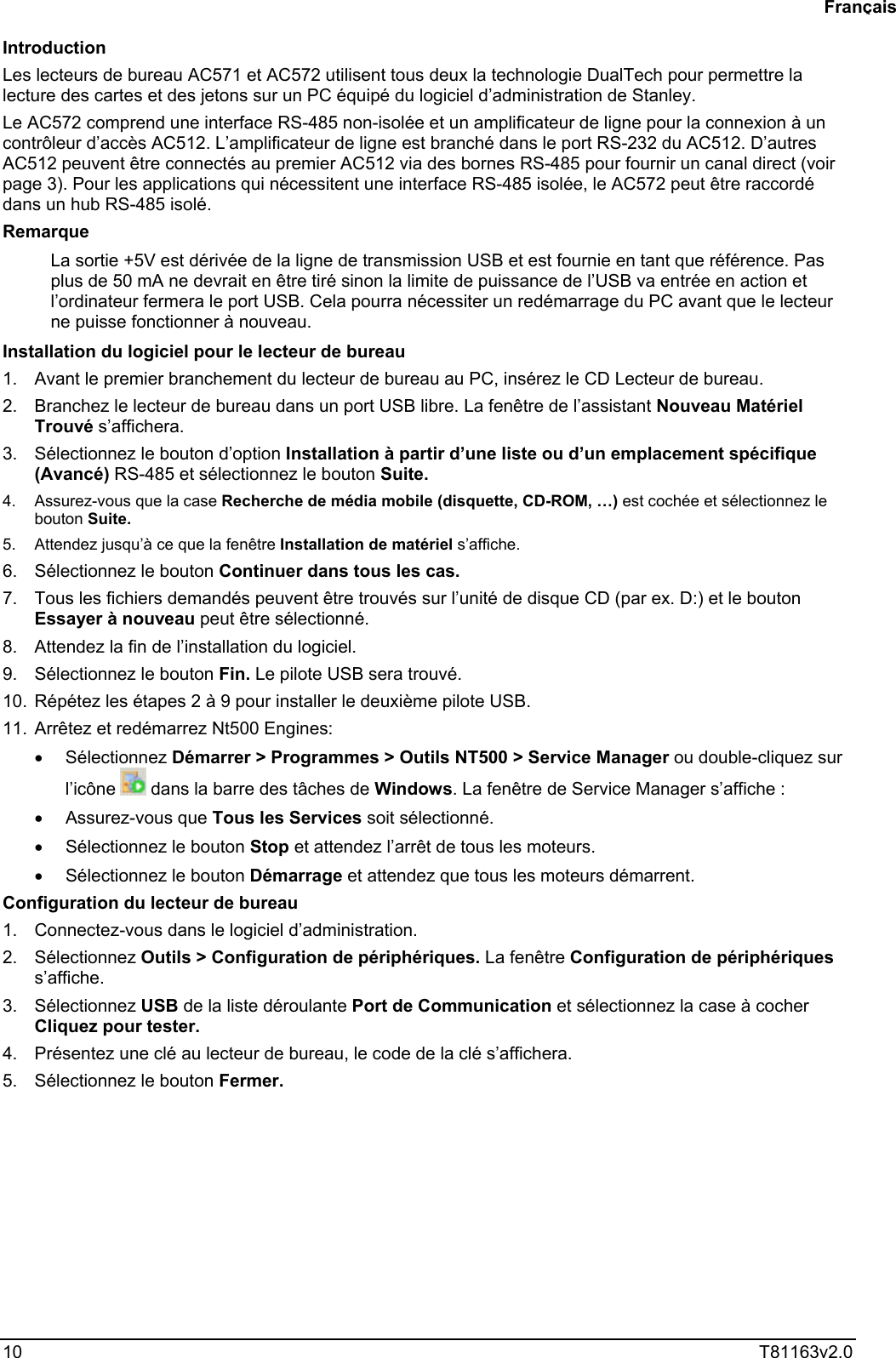  10  T81163v2.0  Introduction Les lecteurs de bureau AC571 et AC572 utilisent tous deux la technologie DualTech pour permettre la lecture des cartes et des jetons sur un PC équipé du logiciel d’administration de Stanley.  Le AC572 comprend une interface RS-485 non-isolée et un amplificateur de ligne pour la connexion à un contrôleur d’accès AC512. L’amplificateur de ligne est branché dans le port RS-232 du AC512. D’autres AC512 peuvent être connectés au premier AC512 via des bornes RS-485 pour fournir un canal direct (voir page 3). Pour les applications qui nécessitent une interface RS-485 isolée, le AC572 peut être raccordé dans un hub RS-485 isolé. Remarque  La sortie +5V est dérivée de la ligne de transmission USB et est fournie en tant que référence. Pas plus de 50 mA ne devrait en être tiré sinon la limite de puissance de l’USB va entrée en action et l’ordinateur fermera le port USB. Cela pourra nécessiter un redémarrage du PC avant que le lecteur ne puisse fonctionner à nouveau.  Installation du logiciel pour le lecteur de bureau  1.  Avant le premier branchement du lecteur de bureau au PC, insérez le CD Lecteur de bureau.  2.  Branchez le lecteur de bureau dans un port USB libre. La fenêtre de l’assistant Nouveau Matériel Trouvé s’affichera.  3.  Sélectionnez le bouton d’option Installation à partir d’une liste ou d’un emplacement spécifique (Avancé) RS-485 et sélectionnez le bouton Suite.  4.  Assurez-vous que la case Recherche de média mobile (disquette, CD-ROM, …) est cochée et sélectionnez le bouton Suite.   5.  Attendez jusqu’à ce que la fenêtre Installation de matériel s’affiche.  6.  Sélectionnez le bouton Continuer dans tous les cas.  7.  Tous les fichiers demandés peuvent être trouvés sur l’unité de disque CD (par ex. D:) et le bouton Essayer à nouveau peut être sélectionné.  8.  Attendez la fin de l’installation du logiciel.  9.  Sélectionnez le bouton Fin. Le pilote USB sera trouvé.  10.  Répétez les étapes 2 à 9 pour installer le deuxième pilote USB.  11.  Arrêtez et redémarrez Nt500 Engines: •  Sélectionnez Démarrer &gt; Programmes &gt; Outils NT500 &gt; Service Manager ou double-cliquez sur l’icône   dans la barre des tâches de Windows. La fenêtre de Service Manager s’affiche : •  Assurez-vous que Tous les Services soit sélectionné.  •  Sélectionnez le bouton Stop et attendez l’arrêt de tous les moteurs.  •  Sélectionnez le bouton Démarrage et attendez que tous les moteurs démarrent.  Configuration du lecteur de bureau  1.  Connectez-vous dans le logiciel d’administration.  2. Sélectionnez Outils &gt; Configuration de périphériques. La fenêtre Configuration de périphériques s’affiche.  3. Sélectionnez USB de la liste déroulante Port de Communication et sélectionnez la case à cocher Cliquez pour tester. 4.  Présentez une clé au lecteur de bureau, le code de la clé s’affichera.  5.  Sélectionnez le bouton Fermer.    Français