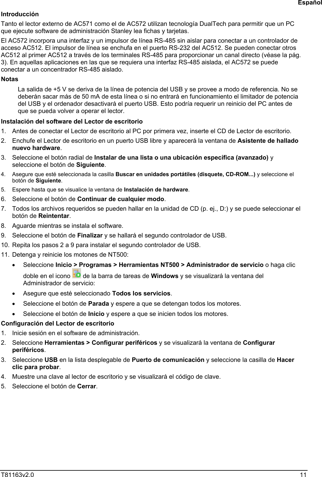  T81163v2.0   11 Introducción Tanto el lector externo de AC571 como el de AC572 utilizan tecnología DualTech para permitir que un PC que ejecute software de administración Stanley lea fichas y tarjetas.  El AC572 incorpora una interfaz y un impulsor de línea RS-485 sin aislar para conectar a un controlador de acceso AC512. El impulsor de línea se enchufa en el puerto RS-232 del AC512. Se pueden conectar otros AC512 al primer AC512 a través de los terminales RS-485 para proporcionar un canal directo (véase la pág. 3). En aquellas aplicaciones en las que se requiera una interfaz RS-485 aislada, el AC572 se puede conectar a un concentrador RS-485 aislado. Notas La salida de +5 V se deriva de la línea de potencia del USB y se provee a modo de referencia. No se deberán sacar más de 50 mA de esta línea o si no entrará en funcionamiento el limitador de potencia del USB y el ordenador desactivará el puerto USB. Esto podría requerir un reinicio del PC antes de que se pueda volver a operar el lector. Instalación del software del Lector de escritorio 1.  Antes de conectar el Lector de escritorio al PC por primera vez, inserte el CD de Lector de escritorio.  2.  Enchufe el Lector de escritorio en un puerto USB libre y aparecerá la ventana de Asistente de hallado nuevo hardware. 3.  Seleccione el botón radial de Instalar de una lista o una ubicación específica (avanzado) y seleccione el botón de Siguiente. 4.  Asegure que esté seleccionada la casilla Buscar en unidades portátiles (disquete, CD-ROM...) y seleccione el botón de Siguiente. 5.  Espere hasta que se visualice la ventana de Instalación de hardware. 6.  Seleccione el botón de Continuar de cualquier modo. 7.  Todos los archivos requeridos se pueden hallar en la unidad de CD (p. ej., D:) y se puede seleccionar el botón de Reintentar. 8.  Aguarde mientras se instala el software. 9.  Seleccione el botón de Finalizar y se hallará el segundo controlador de USB. 10.  Repita los pasos 2 a 9 para instalar el segundo controlador de USB. 11.  Detenga y reinicie los motones de NT500: •  Seleccione Inicio &gt; Programas &gt; Herramientas NT500 &gt; Administrador de servicio o haga clic doble en el icono   de la barra de tareas de Windows y se visualizará la ventana del Administrador de servicio: •  Asegure que esté seleccionado Todos los servicios. •  Seleccione el botón de Parada y espere a que se detengan todos los motores. •  Seleccione el botón de Inicio y espere a que se inicien todos los motores. Configuración del Lector de escritorio 1.  Inicie sesión en el software de administración. 2. Seleccione Herramientas &gt; Configurar periféricos y se visualizará la ventana de Configurar periféricos. 3. Seleccione USB en la lista desplegable de Puerto de comunicación y seleccione la casilla de Hacer clic para probar. 4.  Muestre una clave al lector de escritorio y se visualizará el código de clave. 5.  Seleccione el botón de Cerrar.   Español