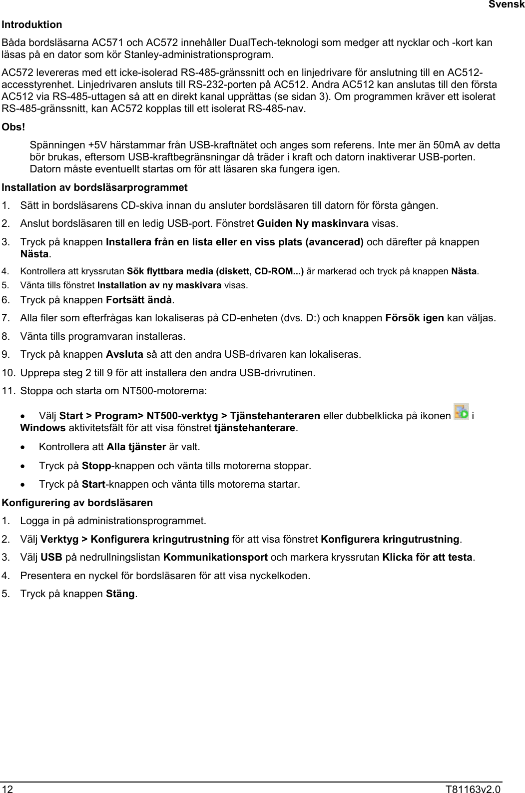  12  T81163v2.0  Introduktion Båda bordsläsarna AC571 och AC572 innehåller DualTech-teknologi som medger att nycklar och -kort kan läsas på en dator som kör Stanley-administrationsprogram. AC572 levereras med ett icke-isolerad RS-485-gränssnitt och en linjedrivare för anslutning till en AC512-accesstyrenhet. Linjedrivaren ansluts till RS-232-porten på AC512. Andra AC512 kan anslutas till den första AC512 via RS-485-uttagen så att en direkt kanal upprättas (se sidan 3). Om programmen kräver ett isolerat RS-485-gränssnitt, kan AC572 kopplas till ett isolerat RS-485-nav. Obs! Spänningen +5V härstammar från USB-kraftnätet och anges som referens. Inte mer än 50mA av detta bör brukas, eftersom USB-kraftbegränsningar då träder i kraft och datorn inaktiverar USB-porten. Datorn måste eventuellt startas om för att läsaren ska fungera igen. Installation av bordsläsarprogrammet 1.  Sätt in bordsläsarens CD-skiva innan du ansluter bordsläsaren till datorn för första gången. 2.  Anslut bordsläsaren till en ledig USB-port. Fönstret Guiden Ny maskinvara visas. 3.  Tryck på knappen Installera från en lista eller en viss plats (avancerad) och därefter på knappen Nästa. 4.  Kontrollera att kryssrutan Sök flyttbara media (diskett, CD-ROM...) är markerad och tryck på knappen Nästa. 5.  Vänta tills fönstret Installation av ny maskivara visas. 6.  Tryck på knappen Fortsätt ändå. 7.  Alla filer som efterfrågas kan lokaliseras på CD-enheten (dvs. D:) och knappen Försök igen kan väljas. 8.  Vänta tills programvaran installeras. 9.  Tryck på knappen Avsluta så att den andra USB-drivaren kan lokaliseras. 10.  Upprepa steg 2 till 9 för att installera den andra USB-drivrutinen. 11.  Stoppa och starta om NT500-motorerna: •  Välj Start &gt; Program&gt; NT500-verktyg &gt; Tjänstehanteraren eller dubbelklicka på ikonen   i Windows aktivitetsfält för att visa fönstret tjänstehanterare. •  Kontrollera att Alla tjänster är valt. •  Tryck på Stopp-knappen och vänta tills motorerna stoppar. •  Tryck på Start-knappen och vänta tills motorerna startar. Konfigurering av bordsläsaren 1.  Logga in på administrationsprogrammet. 2. Välj Verktyg &gt; Konfigurera kringutrustning för att visa fönstret Konfigurera kringutrustning. 3. Välj USB på nedrullningslistan Kommunikationsport och markera kryssrutan Klicka för att testa. 4.  Presentera en nyckel för bordsläsaren för att visa nyckelkoden. 5.  Tryck på knappen Stäng.    Svensk