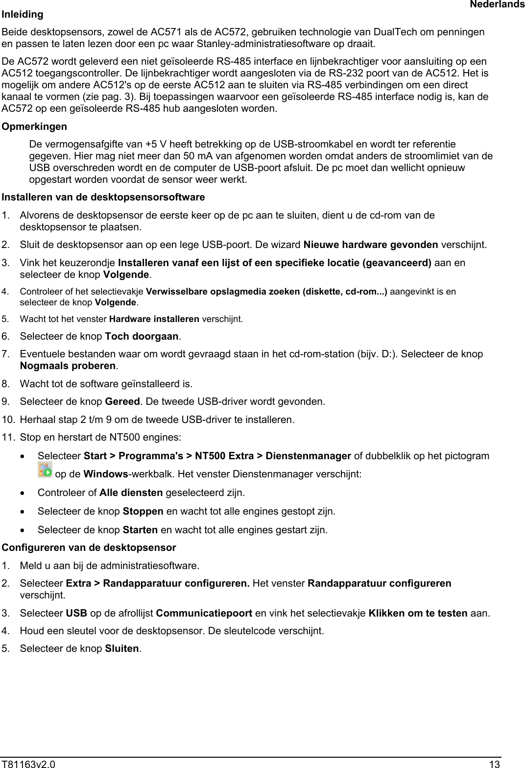  T81163v2.0   13 Inleiding Beide desktopsensors, zowel de AC571 als de AC572, gebruiken technologie van DualTech om penningen en passen te laten lezen door een pc waar Stanley-administratiesoftware op draait.  De AC572 wordt geleverd een niet geïsoleerde RS-485 interface en lijnbekrachtiger voor aansluiting op een AC512 toegangscontroller. De lijnbekrachtiger wordt aangesloten via de RS-232 poort van de AC512. Het is mogelijk om andere AC512&apos;s op de eerste AC512 aan te sluiten via RS-485 verbindingen om een direct kanaal te vormen (zie pag. 3). Bij toepassingen waarvoor een geïsoleerde RS-485 interface nodig is, kan de AC572 op een geïsoleerde RS-485 hub aangesloten worden. Opmerkingen De vermogensafgifte van +5 V heeft betrekking op de USB-stroomkabel en wordt ter referentie gegeven. Hier mag niet meer dan 50 mA van afgenomen worden omdat anders de stroomlimiet van de USB overschreden wordt en de computer de USB-poort afsluit. De pc moet dan wellicht opnieuw opgestart worden voordat de sensor weer werkt. Installeren van de desktopsensorsoftware 1.  Alvorens de desktopsensor de eerste keer op de pc aan te sluiten, dient u de cd-rom van de desktopsensor te plaatsen.  2.  Sluit de desktopsensor aan op een lege USB-poort. De wizard Nieuwe hardware gevonden verschijnt. 3.  Vink het keuzerondje Installeren vanaf een lijst of een specifieke locatie (geavanceerd) aan en selecteer de knop Volgende. 4.  Controleer of het selectievakje Verwisselbare opslagmedia zoeken (diskette, cd-rom...) aangevinkt is en selecteer de knop Volgende. 5.  Wacht tot het venster Hardware installeren verschijnt. 6. Selecteer de knop Toch doorgaan. 7.  Eventuele bestanden waar om wordt gevraagd staan in het cd-rom-station (bijv. D:). Selecteer de knop Nogmaals proberen. 8.  Wacht tot de software geïnstalleerd is. 9. Selecteer de knop Gereed. De tweede USB-driver wordt gevonden. 10.  Herhaal stap 2 t/m 9 om de tweede USB-driver te installeren. 11.  Stop en herstart de NT500 engines: •  Selecteer Start &gt; Programma&apos;s &gt; NT500 Extra &gt; Dienstenmanager of dubbelklik op het pictogram  op de Windows-werkbalk. Het venster Dienstenmanager verschijnt: •  Controleer of Alle diensten geselecteerd zijn. •  Selecteer de knop Stoppen en wacht tot alle engines gestopt zijn. •  Selecteer de knop Starten en wacht tot alle engines gestart zijn. Configureren van de desktopsensor 1.  Meld u aan bij de administratiesoftware. 2. Selecteer Extra &gt; Randapparatuur configureren. Het venster Randapparatuur configureren verschijnt. 3. Selecteer USB op de afrollijst Communicatiepoort en vink het selectievakje Klikken om te testen aan. 4.  Houd een sleutel voor de desktopsensor. De sleutelcode verschijnt. 5. Selecteer de knop Sluiten. Nederlands