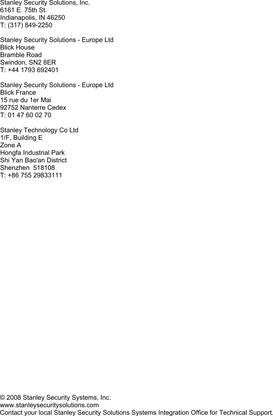    Stanley Security Solutions, Inc. 6161 E. 75th St. Indianapolis, IN 46250 T: (317) 849-2250  Stanley Security Solutions - Europe Ltd Blick House Bramble Road Swindon, SN2 8ER T: +44 1793 692401  Stanley Security Solutions - Europe Ltd  Blick France 15 rue du 1er Mai 92752 Nanterre Cedex T: 01 47 60 02 70  Stanley Technology Co Ltd  1/F, Building E Zone A Hongfa Industrial Park Shi Yan Bao&apos;an District  Shenzhen  518108  T: +86 755 29833111    © 2008 Stanley Security Systems, Inc.  www.stanleysecuritysolutions.com  Contact your local Stanley Security Solutions Systems Integration Office for Technical Support. 