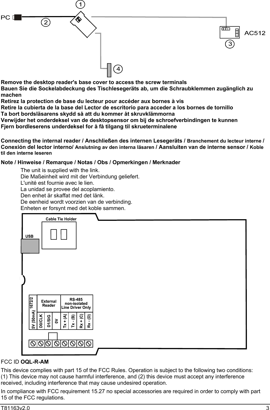  T81163v2.0   3  Remove the desktop reader&apos;s base cover to access the screw terminals Bauen Sie die Sockelabdeckung des Tischlesegeräts ab, um die Schraubklemmen zugänglich zu machen Retirez la protection de base du lecteur pour accéder aux bornes à vis  Retire la cubierta de la base del Lector de escritorio para acceder a los bornes de tornillo Ta bort bordsläsarens skydd så att du kommer åt skruvklämmorna Verwijder het onderdeksel van de desktopsensor om bij de schroefverbindingen te kunnen Fjern bordleserens underdeksel for å få tilgang til skrueterminalene  Connecting the internal reader / Anschließen des internen Lesegeräts / Branchement du lecteur interne / Conexión del lector interno/ Anslutning av den interna läsaren / Aansluiten van de interne sensor / Koble til den interne leseren Note / Hinweise / Remarque / Notas / Obs / Opmerkingen / Merknader The unit is supplied with the link. Die Maßeinheit wird mit der Verbindung geliefert. L&apos;unité est fournie avec le lien. La unidad se provee del acoplamiento. Den enhet är skaffat med det länk. De eenheid wordt voorzien van de verbinding. Enheten er forsynt med det koble sammen.  FCC ID OQL-R-AM This device complies with part 15 of the FCC Rules. Operation is subject to the following two conditions:  (1) This device may not cause harmful interference, and (2) this device must accept any interference received, including interference that may cause undesired operation. In compliance with FCC requirement 15.27 no special accessories are required in order to comply with part 15 of the FCC regulations. 