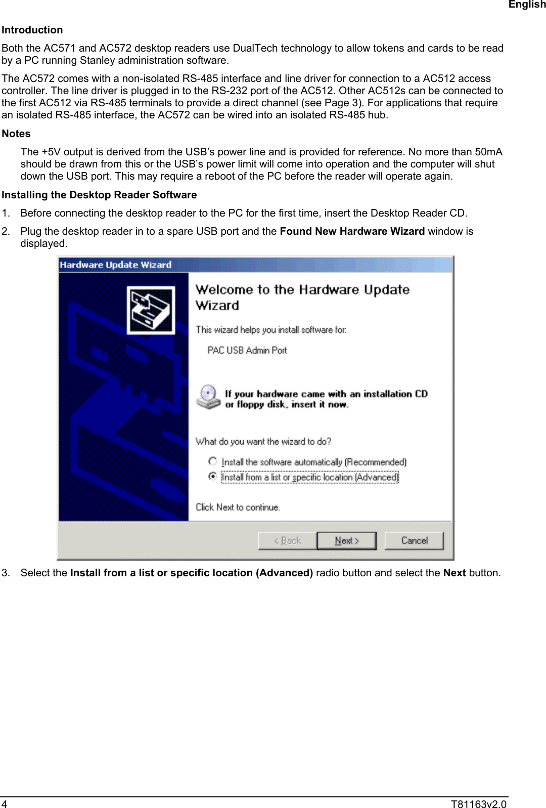  4  T81163v2.0  Introduction Both the AC571 and AC572 desktop readers use DualTech technology to allow tokens and cards to be read by a PC running Stanley administration software. The AC572 comes with a non-isolated RS-485 interface and line driver for connection to a AC512 access controller. The line driver is plugged in to the RS-232 port of the AC512. Other AC512s can be connected to the first AC512 via RS-485 terminals to provide a direct channel (see Page 3). For applications that require an isolated RS-485 interface, the AC572 can be wired into an isolated RS-485 hub. Notes The +5V output is derived from the USB’s power line and is provided for reference. No more than 50mA should be drawn from this or the USB’s power limit will come into operation and the computer will shut down the USB port. This may require a reboot of the PC before the reader will operate again. Installing the Desktop Reader Software 1.  Before connecting the desktop reader to the PC for the first time, insert the Desktop Reader CD.  2.  Plug the desktop reader in to a spare USB port and the Found New Hardware Wizard window is displayed.  3. Select the Install from a list or specific location (Advanced) radio button and select the Next button. English