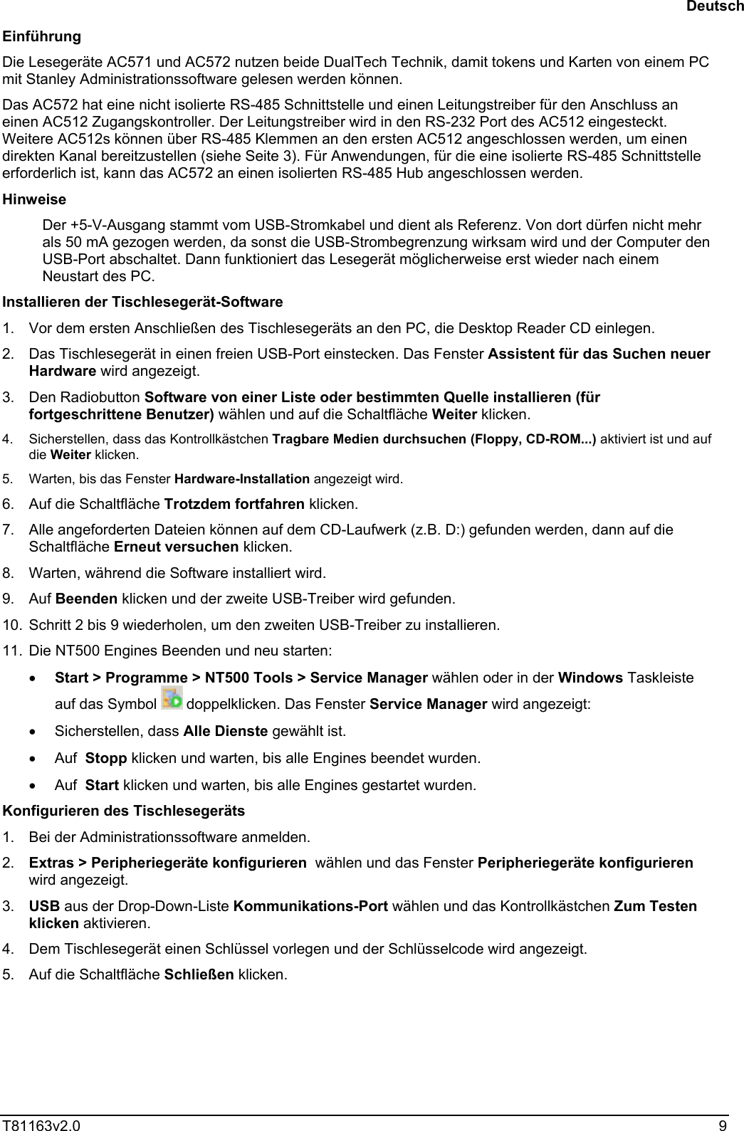  T81163v2.0   9 Einführung Die Lesegeräte AC571 und AC572 nutzen beide DualTech Technik, damit tokens und Karten von einem PC mit Stanley Administrationssoftware gelesen werden können.  Das AC572 hat eine nicht isolierte RS-485 Schnittstelle und einen Leitungstreiber für den Anschluss an einen AC512 Zugangskontroller. Der Leitungstreiber wird in den RS-232 Port des AC512 eingesteckt. Weitere AC512s können über RS-485 Klemmen an den ersten AC512 angeschlossen werden, um einen direkten Kanal bereitzustellen (siehe Seite 3). Für Anwendungen, für die eine isolierte RS-485 Schnittstelle erforderlich ist, kann das AC572 an einen isolierten RS-485 Hub angeschlossen werden. Hinweise Der +5-V-Ausgang stammt vom USB-Stromkabel und dient als Referenz. Von dort dürfen nicht mehr als 50 mA gezogen werden, da sonst die USB-Strombegrenzung wirksam wird und der Computer den USB-Port abschaltet. Dann funktioniert das Lesegerät möglicherweise erst wieder nach einem Neustart des PC. Installieren der Tischlesegerät-Software 1.  Vor dem ersten Anschließen des Tischlesegeräts an den PC, die Desktop Reader CD einlegen.  2.  Das Tischlesegerät in einen freien USB-Port einstecken. Das Fenster Assistent für das Suchen neuer Hardware wird angezeigt. 3. Den Radiobutton Software von einer Liste oder bestimmten Quelle installieren (für fortgeschrittene Benutzer) wählen und auf die Schaltfläche Weiter klicken. 4.  Sicherstellen, dass das Kontrollkästchen Tragbare Medien durchsuchen (Floppy, CD-ROM...) aktiviert ist und auf die Weiter klicken. 5.  Warten, bis das Fenster Hardware-Installation angezeigt wird. 6.  Auf die Schaltfläche Trotzdem fortfahren klicken. 7.  Alle angeforderten Dateien können auf dem CD-Laufwerk (z.B. D:) gefunden werden, dann auf die Schaltfläche Erneut versuchen klicken. 8.  Warten, während die Software installiert wird. 9. Auf Beenden klicken und der zweite USB-Treiber wird gefunden. 10.  Schritt 2 bis 9 wiederholen, um den zweiten USB-Treiber zu installieren. 11.  Die NT500 Engines Beenden und neu starten: •  Start &gt; Programme &gt; NT500 Tools &gt; Service Manager wählen oder in der Windows Taskleiste auf das Symbol   doppelklicken. Das Fenster Service Manager wird angezeigt: •  Sicherstellen, dass Alle Dienste gewählt ist. •  Auf  Stopp klicken und warten, bis alle Engines beendet wurden. •  Auf  Start klicken und warten, bis alle Engines gestartet wurden. Konfigurieren des Tischlesegeräts 1.  Bei der Administrationssoftware anmelden. 2.  Extras &gt; Peripheriegeräte konfigurieren  wählen und das Fenster Peripheriegeräte konfigurieren wird angezeigt. 3.  USB aus der Drop-Down-Liste Kommunikations-Port wählen und das Kontrollkästchen Zum Testen klicken aktivieren. 4.  Dem Tischlesegerät einen Schlüssel vorlegen und der Schlüsselcode wird angezeigt. 5.  Auf die Schaltfläche Schließen klicken. Deutsch