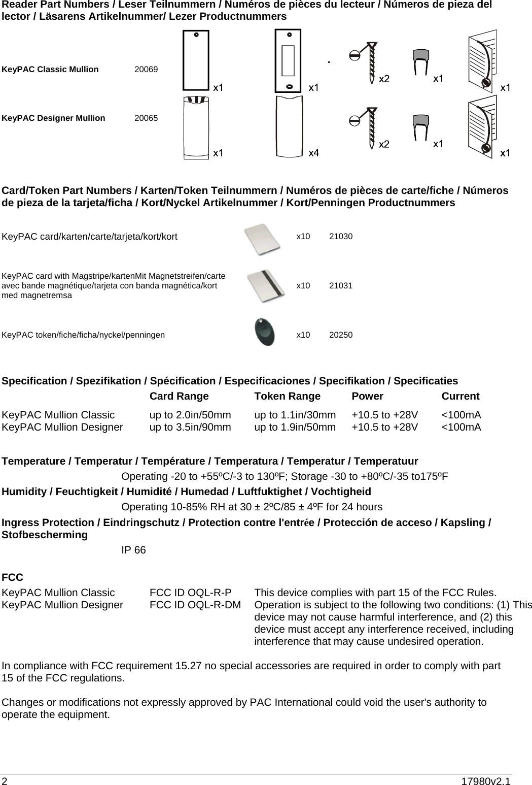 2  17980v2.1 Reader Part Numbers / Leser Teilnummern / Numéros de pièces du lecteur / Números de pieza del lector / Läsarens Artikelnummer/ Lezer Productnummers     KeyPAC Classic Mullion      20069    KeyPAC Designer Mullion     20065      Card/Token Part Numbers / Karten/Token Teilnummern / Numéros de pièces de carte/fiche / Números de pieza de la tarjeta/ficha / Kort/Nyckel Artikelnummer / Kort/Penningen Productnummers    KeyPAC card/karten/carte/tarjeta/kort/kort x10 21030 KeyPAC card with Magstripe/kartenMit Magnetstreifen/carte avec bande magnétique/tarjeta con banda magnética/kort med magnetremsa x10 21031 KeyPAC token/fiche/ficha/nyckel/penningen x10 20250   Specification / Spezifikation / Spécification / Especificaciones / Specifikation / Specificaties    Card Range  Token Range  Power  Current KeyPAC Mullion Classic   up to 2.0in/50mm  up to 1.1in/30mm  +10.5 to +28V  &lt;100mA KeyPAC Mullion Designer   up to 3.5in/90mm  up to 1.9in/50mm  +10.5 to +28V  &lt;100mA  Temperature / Temperatur / Température / Temperatura / Temperatur / Temperatuur   Operating -20 to +55ºC/-3 to 130ºF; Storage -30 to +80ºC/-35 to175ºF Humidity / Feuchtigkeit / Humidité / Humedad / Luftfuktighet / Vochtigheid    Operating 10-85% RH at 30 ± 2ºC/85 ± 4ºF for 24 hours Ingress Protection / Eindringschutz / Protection contre l&apos;entrée / Protección de acceso / Kapsling / Stofbescherming  IP 66  FCC KeyPAC Mullion Classic   FCC ID OQL-R-P KeyPAC Mullion Designer   FCC ID OQL-R-DM     This device complies with part 15 of the FCC Rules. Operation is subject to the following two conditions: (1) This device may not cause harmful interference, and (2) this device must accept any interference received, including interference that may cause undesired operation.   In compliance with FCC requirement 15.27 no special accessories are required in order to comply with part 15 of the FCC regulations.  Changes or modifications not expressly approved by PAC International could void the user&apos;s authority to operate the equipment.   